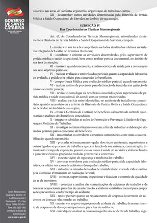 usuários, nas áreas de conforto, ergonomia, organização do trabalho e outros;
XII - desenvolver outras atividades determinadas pela Diretoria de Perícia
Médica e Saúde Ocupacional do Servidor, no âmbito de sua atuação.
SUBSEÇÃO IV
Das Coordenadorias Técnicas Mesorregionais
Art. 45. As Coordenadorias Técnicas Mesorregionais, subordinadas direta-
mente à Diretoria de Perícia Médica e Saúde Ocupacional do Servidor, compete:
I - manter em sua área de competência os dados atualizados relativos ao Siste-
ma Integrado de Gestão de Recursos Humanos;
II - coordenar e orientar as atividades desenvolvidas pelos supervisores de
perícia médica e saúde ocupacional, bem como realizar perícia documental, no âmbito de
sua área de atuação;
III - recorrer, quando necessário, a outros serviços de saúde para a consecução
dos seus objetivos periciais;
IV - realizar avaliação e emitir laudos periciais quanto à capacidade laborativa
do avaliado, a pedido e ex-ofício, para concessão de benefícios;
V - compor Junta Médica para avaliação médico-pericial, quando necessário;
VI - realizar análise de processos para declaração de invalidez em quitação de
imóveis e emitir parecer;
VII - revisar e homologar os benefícios concedidos pelos supervisores de pe-
rícia médica e saúde ocupacional, de acordo com as normas estabelecidas;
VIII - realizar perícia móvel domiciliar, no ambiente de trabalho ou comuni-
tário, quando necessário ou a critério da Diretoria de Perícia Médica e Saúde Ocupacional
do Servidor, no âmbito de sua região;
IX - enviar à Gerência de Controle de Benefícios os boletins de controle quan-
titativo e analítico dos benefícios concedidos;
X - integrar e subsidiar as ações de Promoção e Prevenção à Saúde e de Segu-
rança e Medicina do Trabalho;
XI - investigar os fatores biopsicossociais, a fim de subsidiar a elaboração dos
laudos periciais para a concessão de benefícios;
XII - encaminhar os servidores a recursos comunitários com vistas a sua rea-
bilitação, quando necessário;
XIII - proceder o levantamento regular dos riscos ambientais, ergonômicos e
outros ligados ao processo de trabalho e que, em função de sua natureza, concentração, in-
tensidade e tempo de exposição, possam causar danos à saúde do servidor e elaborar laudos
e pareceres técnicos, propondo medidas preventivas e corretivas;
XIV - executar ações de segurança e medicina do trabalho;
XV - convocar servidores para avaliação médico-pericial da capacidade labo-
rativa, ex-ofício, nos casos de acidente e doença do trabalho;
XVI - subsidiar a emissão de laudos de insalubridade, risco de vida e outros,
pela Comissão Permanente de Avaliação Pericial;
XVII - orientar, supervisionar, inspecionar e fiscalizar o controle da qualidade
do ar de interiores;
XVIII - proceder a análise das comunicações de acidentes do trabalho e de
doenças ocupacionais para fins de caracterização, e elaborar estatística mensal para propor
ações preventivas, conforme tipo de acidente;
XIX - emitir parecer quanto ao ressarcimento de despesas decorrentes de aci-
dentes ou doenças relacionadas ao trabalho;
XX - manter em arquivo os processos de acidente de trabalho, de ressarcimen-
to de despesas e de doenças ocupacionais, para fins de auditoria;
XXI - investigar e analisar as causas ou agentes dos acidentes de trabalho, suge-
 