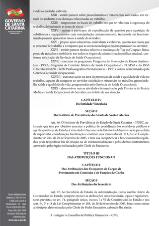 rindo as medidas cabíveis;
XXII - emitir parecer sobre procedimentos e tratamentos solicitados, em vir-
tude de acidentes e ou doenças relacionadas ao trabalho;
XXIII - inspecionar os locais de trabalho no que se relaciona à segurança do
trabalho, delimitando as áreas de risco;
XXIV - opinar e participar de especificação de quesitos para aquisição de
substâncias e equipamentos cuja manipulação, armazenamento, transporte ou funciona-
mento possam apresentar riscos à saúde do servidor;
XXV - propor ações educativas, individuais e coletivas, quanto aos riscos que
o processo de trabalho e o impacto que as novas tecnologias podem provocar no servidor;
XXVI - emitir parecer técnico relativo a mudanças de “lay out”, espaço físico,
posto de trabalho e mobiliário em todos os órgãos da administração pública estadual, con-
forme solicitação da Gerência de Saúde Ocupacional;
XXVII - executar os programas: Programa de Prevenção de Riscos Ambien-
tais - PPRA, Programa de Controle Médico de Saúde Ocupacional – PCMSO e do INSS
(Decreto 3.048/99 - Perfil Profissiográfico Previdenciário – PPP) e outros determinados pela
Gerência de Saúde Ocupacional;
XXVIII - executar ações na área de promoção de saúde e qualidade de vida no
trabalho, capazes de assegurar ao servidor satisfação e reinserção no trabalho, garantindo-
lhe saúde e qualidade de vida, programadas pela Gerência de Saúde Ocupacional;
XXIX - desenvolver outras atividades determinadas pela Diretoria de Perícia
Médica e Saúde Ocupacional do Servidor, no âmbito de sua atuação.
CAPÍTULO IV
Da Entidade Vinculada
SEÇÃO I
Do Instituto de Previdência do Estado de Santa Catarina
Art. 46. O Instituto de Previdência do Estado de Santa Catarina – IPESC, au-
tarquia que tem por objetivo executar a política de previdência dos servidores públicos e
agentes políticos do Estado, é vinculado à Secretaria de Estado da Administração para efeito
de supervisão, coordenação, fiscalização e controle, nos termos do art. 113, da Lei Comple-
mentar nº 284, de 28 de fevereiro de 2005, e tem sua competência e funcionamento regula-
dos pelas respectivas leis de criação ou de institucionalização e pelos demais instrumentos
aprovados pelo órgão ou baixados pelo Chefe do Executivo.
TÍTULO III
DAS ATRIBUIÇÕES FUNCIONAIS
CAPÍTULO I
Das Atribuições dos Ocupantes de Cargos de
Provimento em Comissão e de Funções de Chefia
SEÇÃO I
Das Atribuições do Secretário
Art. 47. Ao Secretário de Estado da Administração, como auxiliar direto do
Governador do Estado, compete exercer as atribuições constitucionais, legais e regulamen-
tares previstas no art. 74, parágrafo único, incisos I a VI da Constituição do Estado e nos
arts. 6º, 7º e 18 da Lei Complementar nº 284, de 28 de fevereiro de 2005, bem como outras
atribuições determinadas pelo Chefe do Poder Executivo, cabendo-lhe ainda:
I - integrar o Conselho de Política Financeira – CPF;
 