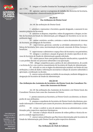 II - integrar o Conselho Estadual de Tecnologia da Informação e Comunica-
ção– CTIC;
III - apreciar e aprovar os programas de trabalho das diretorias da Secretaria,
bem como acompanhar o desenvolvimento de sua execução.
SEÇÃO II
Das Atribuições do Diretor Geral
Art. 48. São atribuições do Diretor Geral:
I - substituir e representar o Secretário, quando designado, e assessorá-lo nos
assuntos próprios da Secretaria;
II - autorizar as despesas, empenhos, ordens de pagamento e cheques, no âm-
bito da Secretaria de Estado da Administração, por delegação do Secretário ou no seu im-
pedimento legal;
III - assinar convênios, acordos, contratos e outros documentos de interesse
da Secretaria, por delegação do Secretário;
IV - supervisionar, gerenciar, controlar as atividades administrativas e fina-
lísticas da Secretaria, bem como, movimentação de pessoal, concessão de férias, licenças e
benefícios,
V - supervisionar e administrar o espaço físico da Secretaria e seu patrimônio;
VI - designar e coordenar a atuação de grupos de estudos específicos de inte-
resse da Secretaria de Estado da Administração quando solicitado;
VII - emitir parecer, bem como proferir despacho interlocutório, e quando for
o caso prolatar decisão nos processos submetidos à sua apreciação;
VIII - delegar competência para a prática de atos administrativos, de acordo
e na forma da Lei, com o prévio consentimento do Secretário de Estado da Admnistração;
IX - articular-se com os órgãos da administração estadual, nos limites de suas
atribuições, à coleta de dados e informações necessárias à solução de assuntos submetidos à
apreciação, coordenação ou decisão;
X - exercer outras atividades no âmbito de sua atuação, mediante delegação ou
designação do Secretário de Estado da Administração.
SEÇÃO III
Das Atribuições dos Assistentes do Secretário e do Diretor Geral, dos Consultores Téc-
nicos e dos Assessores de Diretor
Art. 49. São atribuições dos Assistentes do Secretário e do Diretor Geral, dos
Consultores Técnicos, bem como dos Assessores de Diretor:
I - prestar assessoria ao Secretário, ao Diretor Geral e aos diretores, no desem-
penho de suas atribuições;
II - preparar o expediente do Secretário, do Diretor Geral e dos diretores, pres-
tando informações e elementos para exame de processos, documentos e elaboração de des-
pachos;
III - revisar e conferir os atos de natureza técnica ou administrativa a serem
firmados pelos respectivos superiores hierárquicos;
IV - executar a redação oficial de assuntos de ordem política e técnica da res-
pectiva unidade organizacional, e
V - exercer outras atribuições que lhes forem determinadas pelo Secretário de
Estado da Administração, pelo Diretor Geral ou pelos respectivos diretores.
SEÇÃO IV
Das Atribuições do Chefe de Gabinete
 