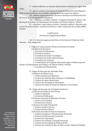 V - realizar auditorias nos sistemas administrativos referidos no “caput” deste
artigo;
VI - apoiar e orientar as Secretarias de Estado de Desenvolvimento Regional –
SDR’s na descentralização das atividades administrativas nas respectivas regiões;
VII - elaborar anteprojetos de leis, decretos e instruções normativas relaciona-
dos com as ações de sua área de competência;
VIII - coordenar, no âmbito estadual, o Programa Nacional de Apoio à Mo-
dernização da Gestão e do Planejamento dos Estados e do Distrito Federal – PNAGE;
IX - normatizar, supervisionar, orientar e formular políticas e diretrizes para
as áreas de perícia médica, controle de benefícios e saúde ocupacional do servidor público
estadual.
CAPÍTULO II
Da Estrutura Organizacional Básica
Art. 2º A estrutura organizacional básica da Secretaria de Estado da Admi-
nistração – SEA compreende:
I - Órgãos de Assessoramento Direto ao Secretário de Estado:
a) Gabinete do Secretário:
1. Assessoria de Informação;
2. Consultoria Jurídica;
3. Consultoria de Gestão Tecnológica;
4. Consultoria de Gestão Administrativa;
5. Consultoria de Licitações;
6. Coordenadoria do Programa Nacional de Apoio à Modernização da
Gestão e do Planejamento dos Estados e do Distrito Federal –PNAGE;
7. Consultoria de Planejamento.
II - Órgãos de Execução das Atividades-Meio:
a) Gabinete do Diretor Geral:
1. Gerência de Recursos Humanos;
2. Gerência de Administração, Finanças e Contabilidade;
3. Gerência de Apoio Operacional;
4. Gerência de Tecnologia de Informação;
5. Gerência de Gestão do Fundo de Materiais e Atos Oficiais.
III - Órgãos de Execução das Atividades Finalísticas:
a) Diretoria de Gestão de Atos Oficiais:
1. Gerência Industrial;
2. Gerência de Publicações.
b) Diretoria de Gestão de Materiais e Serviços:
1. Gerência de Licitações;
2. Gerência de Contratos.
c) Diretoria de Gestão Patrimonial:
1. Gerência de Bens Imóveis;
2. Gerência de Bens Móveis.
d) Diretoria de Gestão de Recursos Humanos:
1. Gerência de Ingresso e Movimentação de Pessoal;
2. Gerência de Remuneração Funcional;
3. Gerência de Capacitação;
4. Gerência de Avaliação e Controle Funcional;
5. Gerência de Formulação de Políticas de RH;
6. Gerência de Controle de Mão-de-Obra Locada e Bolsas de Trabalho.
 