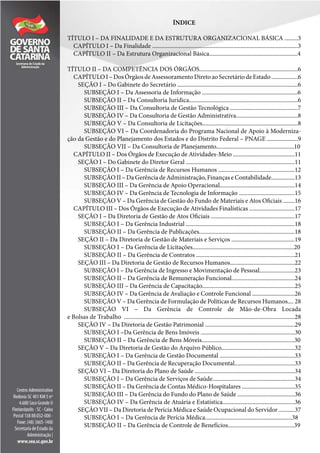 ÍNDICE
TÍTULO I – DA FINALIDADE E DA ESTRUTURA ORGANIZACIONAL BÁSICA .........3
CAPÍTULO I – Da Finalidade ...................................................................................................3
CAPÍTULO II – Da Estrutura Organizacional Básica............................................................4
TÍTULO II – DA COMPETÊNCIA DOS ÓRGÃOS...................................................................6
CAPÍTULOI–DosÓrgãosdeAssessoramentoDiretoaoSecretáriodeEstado..................6
SEÇÃO I – Do Gabinete do Secretário ..................................................................................6
SUBSEÇÃO I – Da Assessoria de Informação .................................................................6
SUBSEÇÃO II – Da Consultoria Jurídica..........................................................................6
SUBSEÇÃO III – Da Consultoria de Gestão Tecnológica ..............................................7
SUBSEÇÃO IV – Da Consultoria de Gestão Administrativa..........................................8
SUBSEÇÃO V – Da Consultoria de Licitações.................................................................8
SUBSEÇÃO VI – Da Coordenadoria do Programa Nacional de Apoio à Moderniza-
ção da Gestão e do Planejamento dos Estados e do Distrito Federal – PNAGE .....................9
SUBSEÇÃO VII – Da Consultoria de Planejamento.....................................................10
CAPÍTULO II – Dos Órgãos de Execução de Atividades-Meio ..........................................11
SEÇÃO I – Do Gabinete do Diretor Geral ..........................................................................11
SUBSEÇÃO I – Da Gerência de Recursos Humanos ....................................................12
SUBSEÇÃO II – Da Gerência de Administração, Finanças e Contabilidade................13
SUBSEÇÃO III – Da Gerência de Apoio Operacional...................................................14
SUBSEÇÃO IV – Da Gerência de Tecnologia de Informação ......................................15
SUBSEÇÃO V – Da Gerência de Gestão do Fundo de Materiais e Atos Oficiais ........16
CAPÍTULO III – Dos Órgãos de Execução de Atividades Finalísticas ...............................17
SEÇÃO I – Da Diretoria de Gestão de Atos Oficiais .........................................................17
SUBSEÇÃO I – Da Gerência Industrial ..........................................................................18
SUBSEÇÃO II – Da Gerência de Publicações.................................................................18
SEÇÃO II – Da Diretoria de Gestão de Materiais e Serviços ...........................................19
SUBSEÇÃO I – Da Gerência de Licitações.....................................................................20
SUBSEÇÃO II – Da Gerência de Contratos ...................................................................21
SEÇÃO III – Da Diretoria de Gestão de Recursos Humanos............................................22
SUBSEÇÃO I – Da Gerência de Ingresso e Movimentação de Pessoal........................23
SUBSEÇÃO II – Da Gerência de Remuneração Funcional...........................................24
SUBSEÇÃO III – Da Gerência de Capacitação...............................................................25
SUBSEÇÃO IV – Da Gerência de Avaliação e Controle Funcional .............................26
SUBSEÇÃO V – Da Gerência de Formulação de Políticas de Recursos Humanos.... 28
SUBSEÇÃO VI – Da Gerência de Controle de Mão-de-Obra Locada
e Bolsas de Trabalho ....................................................................................................................28
SEÇÃO IV – Da Diretoria de Gestão Patrimonial .............................................................29
SUBSEÇÃO I –Da Gerência de Bens Imóveis ................................................................30
SUBSEÇÃO II – Da Gerência de Bens Móveis...............................................................30
SEÇÃO V – Da Diretoria de Gestão do Arquivo Público..................................................32
SUBSEÇÃO I – Da Gerência de Gestão Documental ...................................................33
SUBSEÇÃO II – Da Gerência de Recuperação Documental.........................................33
SEÇÃO VI – Da Diretoria do Plano de Saúde ....................................................................34
SUBSEÇÃO I – Da Gerência de Serviços de Saúde........................................................34
SUBSEÇÃO II – Da Gerência de Contas Médico-Hospitalares ....................................35
SUBSEÇÃO III – Da Gerência do Fundo do Plano de Saúde .......................................36
SUBSEÇÃO IV – Da Gerência de Atuária e Estatística.................................................36
SEÇÃO VII – Da Diretoria de Perícia Médica e Saúde Ocupacional do Servidor ...........37
SUBSEÇÃO I – Da Gerência de Perícia Médica...........................................................38
SUBSEÇÃO II – Da Gerência de Controle de Benefícios.............................................39
 