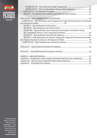 SUBSEÇÃO III – Da Gerência de Saúde Ocupacional .................................................39
SUBSEÇÃO IV – Das Coordenadorias Técnicas Mesorregionais ................................40
CAPÍTULO IV –Da Entidade Vinculada ..............................................................................42
SEÇÃO I – Do Instituto de Previdência do Estado de Santa Catarina .............................42
TÍTULO III – DAS ATRIBUIÇÕES FUNCIONAIS ................................................................42
CAPÍTULO I – Das Atribuições dos Ocupantes de Cargos de Provimento em Comissão
e de Funções de Chefia ..........................................................42
SEÇÃO I – Das Atribuições do Secretário...........................................................................42
SEÇÃO II – Das Atribuições do Diretor Geral ..................................................................43
SEÇÃO III – Das Atribuições dos Assistentes do Secretário e do Diretor Geral,
dos Consultores Técnicos e dos Assessores de Diretor .....................................................43
SEÇÃO IV – Das Atribuições do Chefe de Gabinete ........................................................44
SEÇÃO V – Das Atribuições dos Demais Titulares de Cargos de Provimento em Comis-
são, Funções Técnicas Gerenciais e de Funções de Chefia ... ....................................................45
CAPÍTULO II – Das Atribuições dos Demais Servidores....................................................45
TÍTULO IV – DAS SUBSTITUIÇÕES DE PESSOAL ..............................................................46
TÍTULO V – DAS DISPOSIÇÕES GERAIS E FINAIS.............................................................46
ANEXO I – ORGANOGRAMA...................................................................................................47
ANEXO II – NOMINATA DOS CARGOS DE PROVIMENTO EM COMISSÃO .............. 48
ANEXO III – SIGLAS DAS UNIDADES ORGANIZACIONAIS...........................................50
ANEXO IV – FUNÇÕES DE CHEFIA........................................................................................52
 