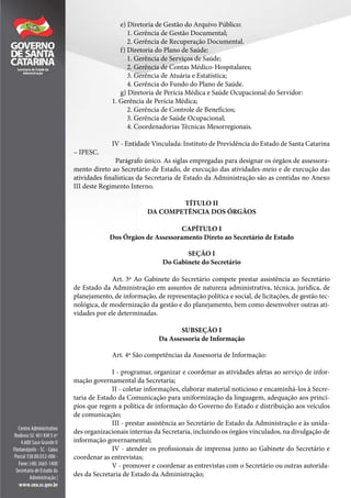 e) Diretoria de Gestão do Arquivo Público:
1. Gerência de Gestão Documental;
2. Gerência de Recuperação Documental.
f) Diretoria do Plano de Saúde:
1. Gerência de Serviços de Saúde;
2. Gerência de Contas Médico-Hospitalares;
3. Gerência de Atuária e Estatística;
4. Gerência do Fundo do Plano de Saúde.
g) Diretoria de Perícia Médica e Saúde Ocupacional do Servidor:
1. Gerência de Perícia Médica;
2. Gerência de Controle de Benefícios;
3. Gerência de Saúde Ocupacional;
4. Coordenadorias Técnicas Mesorregionais.
IV - Entidade Vinculada: Instituto de Previdência do Estado de Santa Catarina
– IPESC.
Parágrafo único. As siglas empregadas para designar os órgãos de assessora-
mento direto ao Secretário de Estado, de execução das atividades-meio e de execução das
atividades finalísticas da Secretaria de Estado da Administração são as contidas no Anexo
III deste Regimento Interno.
TÍTULO II
DA COMPETÊNCIA DOS ÓRGÃOS
CAPÍTULO I
Dos Órgãos de Assessoramento Direto ao Secretário de Estado
SEÇÃO I
Do Gabinete do Secretário
Art. 3º Ao Gabinete do Secretário compete prestar assistência ao Secretário
de Estado da Administração em assuntos de natureza administrativa, técnica, jurídica, de
planejamento, de informação, de representação política e social, de licitações, de gestão tec-
nológica, de modernização da gestão e do planejamento, bem como desenvolver outras ati-
vidades por ele determinadas.
SUBSEÇÃO I
Da Assessoria de Informação
Art. 4º São competências da Assessoria de Informação:
I - programar, organizar e coordenar as atividades afetas ao serviço de infor-
mação governamental da Secretaria;
II - coletar informações, elaborar material noticioso e encaminhá-los à Secre-
taria de Estado da Comunicação para uniformização da linguagem, adequação aos princí-
pios que regem a política de informação do Governo do Estado e distribuição aos veículos
de comunicação;
III - prestar assistência ao Secretário de Estado da Administração e às unida-
des organizacionais internas da Secretaria, incluindo os órgãos vinculados, na divulgação de
informação governamental;
IV - atender os profissionais de imprensa junto ao Gabinete do Secretário e
coordenar as entrevistas;
V - promover e coordenar as entrevistas com o Secretário ou outras autorida-
des da Secretaria de Estado da Administração;
 