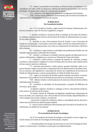 VI - coletar e encaminhar ao Secretário, ao Diretor Geral, aos diretores e aos-
consultores, em vídeo, áudio ou impressos, matérias de interesse da Secretaria e do Governo
do Estado, veiculadas pelos órgãos de comunicação de massa;
VII - promover a divulgação das realizações e programas da Secretaria;
VIII - exercer outras atribuições determinadas pelo Secretário de Estado da-
Administração, concernentes à sua área de atuação.
SUBSEÇÃO II
Da Consultoria Jurídica
Art. 5º À Consultoria Jurídica, órgão setorial do Sistema Administrativo de-
Serviços Jurídicos e Atos do Processo Legislativo, compete:
I - prestar consultoria e assessoria direta e imediata ao Secretário de Estado e
às unidades organizacionais internas da Secretaria de Estado da Administração nos assun-
tos de ordem jurídica;
II - articular-se com a Procuradoria Geral do Estado e com a Secretaria de
Estado de Coordenação e Articulação, através dos órgãos normativos responsáveis pela co-
ordenação dos Sistemas operacionais, com vistas ao cumprimento de instruções e diretrizes
dele oriundas;
III - coordenar e supervisionar as atividades dos profissionais lotados em sua
unidade organizacional, atribuindo-lhes funções;
IV - orientar e coordenar as unidades internas quando da elaboração de res-
postas e informações a diligências ou recursos ao Tribunal de Contas do Estado;
V - examinar e emitir parecer a respeito de minutas de contratos, acordos,
convênios e instrumentos congêneres a serem firmados pela Secretaria, após análise prévia
da área à qual a matéria se relaciona;
VI - examinar previamente e emitir parecer, quando solicitado, sobre os as-
pectos formais e legais concernentes a anteprojetos de atos administrativos de efeitos inter-
nos ou externos, atos legislativos e exposições de motivos de competência da Secretaria de
Estado da Administração, a serem encaminhados ao Chefe do Poder Executivo;
VII - sugerir ao Secretário de Estado, quando entender necessário, o encami-
nhamento à Procuradoria Geral do Estado dos processos em tramitação na Secretaria;
VIII - elaborar estudos e emitir pareceres de natureza eminentemente jurídica
solicitados pelo Secretário;
IX - coordenar as atividades de documentação e pesquisa da Biblioteca da
Secretaria, quais sejam:
a) adquirir, registrar, classificar e catalogar os livros e documentos jurídicos,
entre outros, de interesse da Secretaria;
b) manter sistema de indexação da legislação estadual para alimentação de
banco de dados, em cooperação com a Procuradoria Geral do Estado, disponibilizando os
textos integrais das normas jurídicas, via Internet;
c) promover a edição de coletâneas, índices e consolidação de leis, decretos e
outros atos de interesse da administração estadual.
X - exercer outras atribuições determinadas pelo Secretário de Estado da Ad-
ministração, no âmbito de sua atuação.
SUBSEÇÃO III
Da Consultoria de Gestão Tecnológica
Art. 6º À Consultoria de Gestão Tecnológica, articulando-se com o órgão cen-
tral do Sistema de Gestão de Tecnologia de Informação, compete:
I - formular políticas de atuação da Secretaria no setor de Tecnologia de Infor-
mação e Comunicação e coordenar as ações para sua implementação;
 