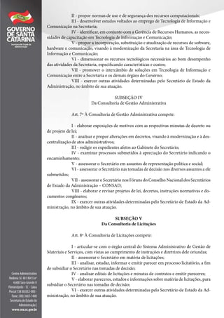 II - propor normas de uso e de segurança dos recursos computacionais;
III - desenvolver estudos voltados ao emprego de Tecnologia de Informação e
Comunicação na Secretaria;
IV - identificar, em conjunto com a Gerência de Recursos Humanos, as neces-
sidades de capacitação em Tecnologia de Informação e Comunicação;
V - propor a incorporação, substituição e atualização de recursos de software,
hardware e comunicação, visando à modernização da Secretaria na área de Tecnologia de
Informação e Comunicação;
VI - dimensionar os recursos tecnológicos necessários ao bom desempenho
das atividades da Secretaria, especificando características e custos;
VII - promover o intercâmbio de soluções em Tecnologia de Informação e
Comunicação entre a Secretaria e os demais órgãos do Governo;
VIII - exercer outras atividades determinadas pelo Secretário de Estado da
Administração, no âmbito de sua atuação.
SUBSEÇÃO IV
Da Consultoria de Gestão Administrativa
Art. 7º À Consultoria de Gestão Administrativa compete:
I - elaborar exposições de motivos com as respectivas minutas de decreto ou
de projeto de lei;
II - analisar e propor alterações em decretos, visando à modernização e à des-
centralização de atos administrativos;
III - redigir os expedientes afetos ao Gabinete do Secretário;
IV - examinar processos submetidos à apreciação do Secretário indicando o
encaminhamento;
V - assessorar o Secretário em assuntos de representação política e social;
VI - assessorar o Secretário nas tomadas de decisão nos diversos assuntos a ele
submetidos;
VII - assessorar o Secretário nos Fóruns do Conselho Nacional dos Secretários
de Estado da Administração – CONSAD;
VIII - elaborar e revisar projetos de lei, decretos, instruções normativas e do-
cumentos congêneres;
IX - exercer outras atividades determinadas pelo Secretário de Estado da Ad-
ministração, no âmbito de sua atuação.
SUBSEÇÃO V
Da Consultoria de Licitações
Art. 8º À Consultoria de Licitações compete:
I - articular-se com o órgão central do Sistema Administrativo de Gestão de
Materiais e Serviços, com vistas ao cumprimento de instruções e diretrizes dele oriundas;
II - assessorar o Secretário em matéria de licitações;
III - analisar, estudar, informar e emitir parecer em processo licitatório, a fim
de subsidiar o Secretário nas tomadas de decisão;
IV - analisar editais de licitações e minutas de contratos e emitir pareceres;
V - elaborar pareceres, estudos e informações sobre matéria de licitações, para
subsidiar o Secretário nas tomadas de decisão;
VI - exercer outras atividades determinadas pelo Secretário de Estado da Ad-
ministração, no âmbito de sua atuação.
 