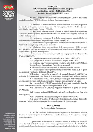 SUBSEÇÃO VI
Da Coordenadoria do Programa Nacional de Apoio à
Modernização da Gestão e do Planejamento dos
Estados e do Distrito Federal – PNAGE
Art. 9º À Coordenadoria do PNAGE, qualificada como Unidade de Coorde-
nação Estadual do PNAGE no Estado de Santa Catarina, compete:
I - promover o desenvolvimento, monitoramento e avaliação de projetos
noâmbito do Programa Nacional de Apoio à Modernização da Gestão e do Planejamento
dos Estados e do Distrito Federal – PNAGE;
II - representar o Estado junto à Unidade de Coordenação do Programa, do
Ministério do Planejamento, Orçamento e Gestão - UCP/MP e no Colegiado Técnico Con-
sultivo do Programa;
III - aprovar os programas de trabalho para execução das atividades (ou
subprojetos) constantes dos Componentes do Projeto PNAGE/SC;
IV - autorizar a realização de processos licitatórios no âmbito do Projeto PNA-
GE/SC e homologá-los quando de sua conclusão;
V - solicitar ao Banco Interamericano de Desenvolvimento – BID, por meio
da UCP/MP, a não-objeção quanto às licitações a realizar (ou realizadas, conforme o ROP –
Regulamento Operativo do Programa);
VI - autorizar o empenhamento, a liquidação e o pagamento das despesas do-
Projeto PNAGE/SC;
VII - programar os recursos orçamentários do Projeto PNAGE/SC;
VIII - programar os recursos financeiros do Projeto PNAGE/SC;
IX - coordenar, supervisionar, monitorar e avaliar as ações do Projeto PNAGE/SC;
X - coordenar a elaboração do Plano Operativo Anual;
XI - atender às demandas dos órgãos de controle interno e externo;
XII - articular junto aos dirigentes dos órgãos envolvidos no PNAGE os apoios
necessários à viabilização do Projeto PNAGE/SC;
XIII - assinar e encaminhar as prestações de contas do Projeto PNAGE/SC (Jus-
tificativas de Gastos) e solicitar a liberação de recursos do Fundo Rotativo do financiamento;
XIV - encaminhar ao BID, via UCP/MP, as solicitações de reconhecimento de
despesas anteriores ao contrato de empréstimo elegíveis como contrapartida local;
XV - encaminhar à UCP/MP os relatórios de progresso e avaliação do anda-
mento do Projeto PNAGE/SC, segundo as disposições do ROP;
XVI - encaminhar, à UCP/MP, propostas de revisões e ajustes do Projeto
PNAGE/SC;
XVII - propor ao Comitê Deliberativo alterações no Regulamento Operativo
do Programa;
XVIII - promover a divulgação das ações do Projeto PNAGE/SC;
XIX - desenvolver outras atividades correlatas à competência legal da Coorde-
nação do PNAGE, determinadas pelo Secretário de Estado da Administração.
SUBSEÇÃO VII
Da Consultoria de Planejamento
Art. 10. À Consultoria de Planejamento, órgão setorial dos sistemas adminis-
trativos de Gestão Organizacional, de Informações Estatísticas, e de Planejamento e Orça-
mento, compete:
I - promover o planejamento, o acompanhamento, a avaliação e o controle
das ações da Secretaria, bem como coordenar e supervisionar a execução das atividades de
estatística e informações inerentes à organização e reorganização administrativa no âmbito
 