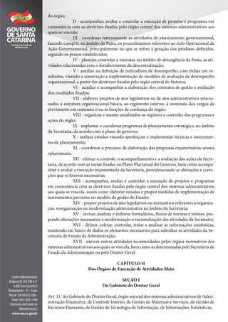 do órgão;
II - acompanhar, avaliar e controlar a execução de projetos e programas em
consonância com as diretrizes fixadas pelo órgão central dos sistemas administrativos aos
quais se vincula;
III - coordenar internamente as atividades de planejamento governamental,
fazendo cumprir, no âmbito da Pasta, os procedimentos referentes ao ciclo Operacional da
Ação Governamental, principalmente no que se refere à geração dos produtos definidos,
segundo os prazos estabelecidos;
IV - planejar, controlar e executar, no âmbito de abrangência da Pasta, as ati-
vidades relacionadas com o fortalecimento da descentralização;
V - auxiliar na definição de indicadores de desempenho, com ênfase em re-
sultados, visando a construção e implementação de modelos de avaliação de desempenho
organizacional, a partir das diretrizes fixadas pelo órgão central do Sistema;
VI - auxiliar e acompanhar a elaboração dos contratos de gestão e avaliação
dos resultados fixados;
VII - elaborar projetos de atos legislativos ou de atos administrativos relacio-
nados à estrutura organizacional básica, ao regimento interno, à nominata dos cargos de
provimento em comissão e/ou às funções de confiança do órgão;
VIII - organizar e manter atualizados os registros e controles dos programas e
ações do órgão;
IX - implantar e coordenar programas de planejamento estratégico, no âmbito
da Secretaria, de acordo com o plano de governo;
X - realizar estudos visando aperfeiçoar e implementar técnicas e instrumen-
tos de planejamento;
XI - coordenar o processo de elaboração das propostas orçamentárias anuais
eplurianuais;
XII - efetuar o controle, o acompanhamento e a avaliação das ações da Secre-
taria, de acordo com as metas fixadas no Plano Plurianual do Governo, bem como acompa-
nhar e avaliar a execução orçamentária da Secretaria, providenciando as alterações e corre-
ções que se fizerem necessárias;
XIII - acompanhar, avaliar e controlar a execução de projetos e programas
em consonância com as diretrizes fixadas pelo órgão central dos sistemas administrativos
aos quais se vincula, assim como elaborar estudos e propor medidas de implementação de
instrumentos previstos no modelo de gestão do Estado;
XIV - propor projetos de atos legislativos ou normativos referentes à organiza-
ção, reorganização ou modernização administrativa no âmbito da Secretaria;
XV - revisar, analisar e elaborar formulários, fluxos de normas e rotinas, pro-
pondo alterações necessárias à modernização e racionalização das atividades da Secretaria;
XVI - definir, coletar, controlar, tratar e analisar as informações estatísticas,
mantendo em banco de dados os elementos necessários para subsidiar as atividades da Se-
cretaria de Estado da Administração;
XVII - exercer outras atividades recomendadas pelos órgãos normativos dos
sistemas administrativos aos quais se vincula, bem como as determinadas pelo Secretário de
Estado da Administração ou pelo Diretor Geral.
CAPÍTULO II
Dos Órgãos de Execução de Atividades-Meio
SEÇÃO I
Do Gabinete do Diretor Geral
Art. 11. Ao Gabinete do Diretor Geral, órgão setorial dos sistemas administrativos de Admi-
nistração Financeira, de Controle Interno, de Gestão de Materiais e Serviços, de Gestão de
Recursos Humanos, de Gestão de Tecnologia de Informação, de Informações, Estatísticas,
 