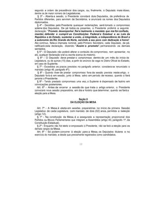 segundo a ordem de precedência dos cargos, ou, finalmente, o Deputado mais idoso,
dentre os de maior número de Legislaturas.
§ 3º - Aberta a sessão, o Presidente convidará dois Deputados, de preferência de
Partidos diferentes, para servirem de Secretários, e anunciará os nomes dos Deputados
diplomados.
§ 4º - Decididas pelo Presidente quaisquer reclamações, será tomado o compromisso
solene dos Deputados. De pé todos os presentes, o Presidente proferirá a seguinte
declaração: "Prometo desempenhar fiel e lealmente o mandato que me foi confiado,
manter, defender e cumprir as Constituições Federal e Estadual e as Leis da
República e do Estado, sustentar a união, a integridade, a independência do Brasil e
a autonomia do Rio Grande do Norte, servindo a seu povo com dedicação e honra".
Ato contínuo, feita a chamada nominal, pelo Primeiro Secretário, cada Deputado, de pé,
ratificará esta declaração, dizendo: "Assim o prometo", permanecendo os demais
sentados.
§ 5º - O Deputado não poderá alterar o conteúdo do compromisso, nem apresentar, no
ato, qualquer declaração oral ou escrita acerca do mesmo.
§ 6º - O Deputado deve prestar o compromisso dentro de um mês do início da
Legislatura, ou de quinze (15) dias, a partir do anúncio da vaga no Diário Oficial do Estado,
em caso de Suplente.
§ 7º - Excedidos os prazos previstos no parágrafo anterior, considera-se renunciado o
mandato (artigo 46, parágrafo 4º).
§ 8º - Quando tiver de prestar compromisso fora da sessão prevista neste artigo, o
Deputado fa-lo-á em sessão, junto à Mesa, salvo em período de recesso, quando o fará
perante o Presidente.
§ 9º - Tendo prestado compromisso uma vez, o Suplente é dispensado de fazê-lo em
convocações posteriores.
Art. 6º - Antes de encerrar a sessão de que trata o artigo anterior, o Presidente
convocará nova sessão preparatória, em dia e horário que determinar, quando se fará a
eleição para a Mesa.
Seção II
DA ELEIÇÃO DA MESA
Art. 7º - A Mesa é eleita em sessões preparatórias no início da primeira Sessão
Legislativa de cada Legislatura, com mandato de dois (02) anos, permitida a reeleição
(artigo 12).
§ 1º - Na constituição da Mesa, é a assegurada a representação proporcional dos
Partidos ou Blocos Parlamentares que integram a Assembléia (artigo 43, parágrafo 1º, da
Constituição Estadual).
§ 2º - Enquanto não for eleito e empossado o Presidente, não se fará a eleição para os
demais cargos da Mesa.
Art. 8º - Só podem concorrer à eleição para a Mesa, os Deputados titulares e no
exercício do mandato, e desde que previamente registrados como candidatos.
10
 