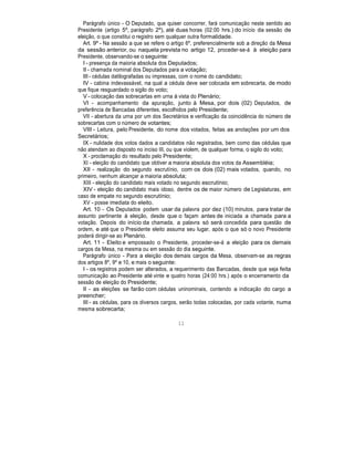 Parágrafo único - O Deputado, que quiser concorrer, fará comunicação neste sentido ao
Presidente (artigo 5º, parágrafo 2º), até duas horas (02:00 hrs.) do início da sessão de
eleição, o que constitui o registro sem qualquer outra formalidade.
Art. 9º - Na sessão a que se refere o artigo 6º, preferencialmente sob a direção da Mesa
da sessão anterior, ou naquela prevista no artigo 12, proceder-se-á à eleição para
Presidente, observando-se o seguinte:
I - presença da maioria absoluta dos Deputados;
II - chamada nominal dos Deputados para a votação;
III - cédulas datilografadas ou impressas, com o nome do candidato;
IV - cabina indevassável, na qual a cédula deve ser colocada em sobrecarta, de modo
que fique resguardado o sigilo do voto;
V - colocação das sobrecartas em urna à vista do Plenário;
VI - acompanhamento da apuração, junto à Mesa, por dois (02) Deputados, de
preferência de Bancadas diferentes, escolhidos pelo Presidente;
VII - abertura da urna por um dos Secretários e verificação da coincidência do número de
sobrecartas com o número de votantes;
VIII - Leitura, pelo Presidente, do nome dos votados, feitas as anotações por um dos
Secretários;
IX - nulidade dos votos dados a candidatos não registrados, bem como das cédulas que
não atendam ao disposto no inciso III, ou que violem, de qualquer forma, o sigilo do voto;
X - proclamação do resultado pelo Presidente;
XI - eleição do candidato que obtiver a maioria absoluta dos votos da Assembléia;
XII - realização do segundo escrutínio, com os dois (02) mais votados, quando, no
primeiro, nenhum alcançar a maioria absoluta;
XIII - eleição do candidato mais votado no segundo escrutínio;
XIV - eleição do candidato mais idoso, dentre os de maior número de Legislaturas, em
caso de empate no segundo escrutínio;
XV - posse imediata do eleito.
Art. 10 - Os Deputados podem usar da palavra por dez (10) minutos, para tratar de
assunto pertinente à eleição, desde que o façam antes de iniciada a chamada para a
votação. Depois do início da chamada, a palavra só será concedida para questão de
ordem, e até que o Presidente eleito assuma seu lugar, após o que só o novo Presidente
poderá dirigir-se ao Plenário.
Art. 11 - Eleito e empossado o Presidente, proceder-se-á a eleição para os demais
cargos da Mesa, na mesma ou em sessão do dia seguinte.
Parágrafo único - Para a eleição dos demais cargos da Mesa, observam-se as regras
dos artigos 8º, 9º e 10, e mais o seguinte:
I - os registros podem ser alterados, a requerimento das Bancadas, desde que seja feita
comunicação ao Presidente até vinte e quatro horas (24:00 hrs.) após o encerramento da
sessão de eleição do Presidente;
II - as eleições se farão com cédulas uninominais, contendo a indicação do cargo a
preencher;
III - as cédulas, para os diversos cargos, serão todas colocadas, por cada votante, numa
mesma sobrecarta;
11
 