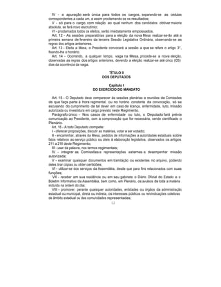IV - a apuração será única para todos os cargos, separando-se as cédulas
correspondentes a cada um, e assim proclamando-se os resultados;
V - só para o cargo, com relação ao qual nenhum dos candidatos obtiver maioria
absoluta, se fará novo escrutínio;
VI - proclamados todos os eleitos, serão imediatamente empossados.
Art. 12 - As sessões preparatórias para a eleição da nova Mesa realizar-se-ão até a
primeira semana de fevereiro da terceira Sessão Legislativa Ordinária, observando-se as
regras dos artigos anteriores.
Art. 13 - Eleita a Mesa, o Presidente convocará a sessão a que se refere o artigo 3°,
fixando-lhe o horário.
Art. 14 - Ocorrendo, a qualquer tempo, vaga na Mesa, procede-se a nova eleição,
observadas as regras dos artigos anteriores, devendo a eleição realizar-se até cinco (05)
dias da ocorrência da vaga.
TÍTULO II
DOS DEPUTADOS
Capítulo I
DO EXERCÍCIO DO MANDATO
Art. 15 - O Deputado deve comparecer às sessões plenárias e reuniões de Comissões
de que faça parte à hora regimental, ou no horário constante da convocação, só se
escusando do cumprimento de tal dever em caso de licença, enfermidade, luto, missão
autorizada ou investidura em cargo previsto neste Regimento.
Parágrafo único - Nos casos de enfermidade ou luto, o Deputado fará prévia
comunicação ao Presidente, com a comprovação que for necessária, sendo cientificado o
Plenário.
Art. 16 - A todo Deputado compete:
I - oferecer proposições, discutir as matérias, votar e ser votado;
II - encaminhar, através da Mesa, pedidos de informações a autoridades estaduais sobre
fatos relativos ao serviço público ou úteis à elaboração legislativa, observados os artigos
211 a 216 deste Regimento;
III - usar da palavra, nos termos regimentais;
IV - integrar as Comissões e representações externas e desempenhar missão
autorizada;
V - examinar quaisquer documentos em tramitação ou existentes no arquivo, podendo
deles tirar cópias ou obter certidões;
VI - utilizar-se dos serviços da Assembléia, desde que para fins relacionados com suas
funções;
VII - receber em sua residência ou em seu gabinete o Diário Oficial do Estado e o
Boletim Informativo da Assembléia, bem como, em Plenário, os avulsos de toda a matéria
incluída na ordem do dia;
VIII - promover, perante quaisquer autoridades, entidades ou órgãos da administração
estadual ou municipal, direta ou indireta, os interesses públicos ou reivindicações coletivas
de âmbito estadual ou das comunidades representadas;
12
 