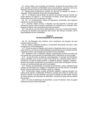 IX - Indicar à Mesa, para nomeação em Comissão, servidores de sua confiança, bem
como requisitar servidores da Assembléia para a sua assessoria, nos termos da Lei ou
Resolução, ficando os serviços dos mesmos sob sua inteira responsabilidade;
X - realizar outros cometimentos inerentes ao exercício do mandato ou atender a
obrigações Político-partidárias decorrentes da representação.
Art. 17 - O Deputado que se afastar do exercício do mandato para ser investido em
cargos referidos no artigo 41, I, da Constituição do Estado, deverá fazer comunicação
escrita à Mesa, bem como ao reassumir seu lugar.
Art. 18 - O comparecimento efetivo do Deputado à Assembléia será registrado
diariamente nas atas das sessões.
§ 1º - Havendo votação nominal, o Deputado que não responder à chamada será
considerado ausente, salvo se declarar impedimento ou manifestar-se em obstrução. Esta
presença, entretanto, não se computará para efeito de quorum.
§ 2º - Nos dias em que não houver sessão plenária, mas houver reunião de Comissões,
a presença do Deputado será registrada pelo controle das mesmas Comissões, sob a
responsabilidade de seus Presidentes.
Capítulo II
DA INVIOLABILIDADE E DA IMUNIDADE
Art. 19 - Os Deputados são invioláveis, civil e penalmente, por quaisquer de suas
opiniões, palavras e votos.
Art. 20 - Desde a expedição do diploma, os Deputados não poderão ser presos, salvo
em flagrante por crime inafiançável.
§ 1º - O auto de prisão em flagrante será remitido à Assembléia dentro de vinte e quatro
horas (24:00 hrs.), sob pena de responsabilidade da autoridade que tiver mandado recolher
o Deputado à prisão, cuja apuração será procedida de ofício pela Mesa.
§ 2º - Recebido o auto, o Presidente ordenará a apresentação do preso, que ficará sob
sua custódia até o pronunciamento da Assembléia sobre o relaxamento ou não da prisão.
§ 3º - O auto de prisão em flagrante será despachado à Comissão de Constituição,
Justiça e Redação, que, em vinte e quatro horas (24:00 hrs.), oferecerá parecer sobre a
manutenção ou não da prisão, propondo o projeto de Decreto Legislativo respectivo,
devendo ser facultada ao Deputado ou seu defensor oportunidade de alegações escritas
ou orais, em reuniões secretas para tal fim convocadas.
§ 4º - Deverão ser despachadas à Comissão de Constituição, Justiça e Redação todas
as peças de informações que chegarem à Assembléia até a reunião prevista no parágrafo
anterior, devendo sobre elas se manifestar, querendo, a defesa.
§ 5º - Encaminhado à Mesa o projeto de Decreto Legislativo, será ele submetido, em
sessão do dia seguinte, à deliberação do Plenário. O projeto será votado em sessão e por
escrutínio secretos, e só será aprovado, seja qual for a solução que dê à prisão, por voto
da maioria absoluta da composição da Assembléia, mantendo-se aquela até que delibere
essa maioria.
§ 6º - Se, antes da deliberação da Assembléia, o preso for libertado, todos os papéis
referentes ao assunto serão arquivados.
13
 