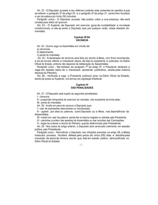 Art. 22 - O Deputado acusado e seu defensor poderão estar presentes às sessões a que
se referem o parágrafo 5º do artigo 20, e o parágrafo 4º do artigo 21, sendo-lhes facultado
o uso da palavra por trinta (30) minutos.
Parágrafo único - O Deputado acusado não poderá votar, e sua presença não será
contada para efeito de quorum.
Art. 23 - O Suplente de Deputado em exercício goza da inviolabilidade e imunidade
constitucionais, e não as perde o Deputado que, por qualquer razão, esteja afastado do
mandato.
Capítulo III DA
VACÂNCIA
Art. 24 - Ocorre vaga na Assembléia em virtude de:
a) renúncia;
b) falecimento;
c) perda do mandato.
Art. 25 - A declaração de renúncia será feita por escrito à Mesa, com firma reconhecida,
e só se tornará efetiva e irretratável depois de lida no expediente e publicada no Diário
Oficial do Estado, embora não dependa de deliberação da Assembléia.
Parágrafo único - Na hipótese do parágrafo 7º do artigo 5º, o Presidente declarará a
vaga em sessão, salvo se o interessado apresentar justificativa, aceita pela maioria
absoluta do Plenário.
Art. 26 - Verificada a vaga, o Presidente publicará aviso no Diário Oficial do Estado,
dando-se posse ao Suplente, nos termos da Legislação Eleitoral.
Capítulo IV
DAS PENALIDADES
Art. 27 - O Deputado está sujeito às seguintes penalidades:
I - censura;
II - suspensão temporária do exercício do mandato, não excedente de trinta dias;
III - perda do mandato.
Art. 28 - Incide em pena de censura o Deputado que:
I - usar de expressões descorteses ou insultuosas:
II - agredir, por atos ou palavras, outro Deputado ou a Mesa, nas dependências da
Assembléia;
III - insistir em usar da palavra, sendo-lhe a mesma negada ou retirada pelo Presidente;
IV - perturbar a ordem das sessões da Assembléia ou das reuniões das Comissões;
V - negar-se a deixar o recinto do Plenário, quando determinado pelo Presidente.
Art. 29 - Nos casos do artigo anterior, o Deputado será censurado oralmente, em sessão
pública, pelo Presidente.
Parágrafo único - Reincidindo o Deputado nas infrações previstas no artigo 28, a Mesa
instaurará processo, facultará defesa pelo prazo de cinco (05) dias, e decidirá pela
imposição de pena de censura escrita que, lida em sessão pública, será publicada no
Diário Oficial do Estado.
15
 