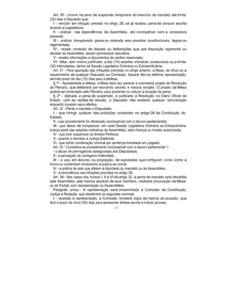 Art. 30 - Incorre na pena de suspensão temporária do exercício do mandato até trinta
(30) dias o Deputado que:
I - reincidir em infração prevista no artigo 28, se já recebeu pena de censura escrita
durante a Legislatura;
II - praticar, nas dependências da Assembléia, ato incompatível com a compostura
pessoal;
III - praticar transgressão grave ou reiterada aos preceitos constitucionais, legais ou
regimentais;
IV - revelar conteúdo de debates ou deliberações que, por disposição regimental ou
decisão da Assembléia, devam permanecer secretos;
V - revelar informações e documentos de caráter reservado;
VI - faltar, sem motivo justificado, a dez (10) sessões ordinárias consecutivas ou a trinta
(30) intercaladas, dentro da Sessão Legislativa Ordinária ou Extraordinária.
Art. 31 - Para apuração das infrações previstas no artigo anterior, a Mesa, de ofício ou a
requerimento de qualquer Deputado ou Comissão, baixará Ato ou deferirá representação,
abrindo prazo de dez (10) dias para a defesa.
§ 1º - Apresentada a defesa, a Mesa dará seu parecer e submeterá projeto de Resolução
ao Plenário, que deliberará por escrutínio secreto e maioria simples. O projeto da Mesa
poderá ser emendado pelo Plenário, para aumentar ou reduzir a duração da pena.
§ 2º - Aplicada a pena de suspensão, e publicada a Resolução no Diário Oficial do
Estado, com as razões da decisão, o Deputado não receberá qualquer remuneração
enquanto durarem seus efeitos.
Art. 32 - Perde o mandato o Deputado:
I - que infringir qualquer das proibições constantes no artigo 39 da Constituição do
Estado;
II - cujo procedimento for declarado incompatível com o decoro parlamentar;
III - que deixar de comparecer, em cada Sessão Legislativa Ordinária ou Extraordinária,
à terça parte das sessões ordinárias da Assembléia, salvo licença ou missão autorizada,
IV - que tiver suspensos os direitos Políticos;
V - quando o decretar a Justiça Eleitoral;
VI - que sofrer condenação criminal por sentença transitada em julgado.
Art. 33 - Considera-se procedimento incompatível com o decoro parlamentar: I
- o abuso de prerrogativas asseguradas aos Deputados;
II - a percepção de vantagens indevidas;
III - o uso, em discurso ou proposição, de expressões que configurem crime contra a
honra ou contenham incitamento à pratica de crime;
IV - a prática de atos que afetem a dignidade do mandato ou da Assembléia;
V - a reincidência nas infrações previstas no artigo 30.
Art. 34 - Nos casos dos incisos I, II e VI do artigo 32, a perda do mandato será decidida
pela Assembléia, pela maioria absoluta de seus membros, mediante provocação da Mesa
ou de Partido com representação na Assembléia.
Parágrafo único - A representação será encaminhada à Comissão de Constituição,
Justiça e Redação, que obedecerá as seguintes normas:
I - recebida a representação, a Comissão remeterá cópia da mesma ao acusado, que
terá o prazo de cinco (05) dias para apresentar defesa escrita e indicar provas;
16
 