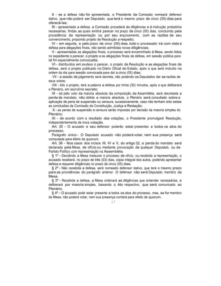 II - se a defesa não for apresentada, o Presidente da Comissão nomeará defensor
dativo, que não poderá ser Deputado, que terá o mesmo prazo de cinco (05) dias para
oferecê-las;
III - apresentada a defesa, a Comissão procederá às diligências e à instrução probatória
necessárias, findas as quais emitirá parecer no prazo de cinco (05) dias, concluindo pela
procedência da representação ou por seu arquivamento, com as razões de seu
convencimento, propondo projeto de Resolução a respeito;
IV - em seguida, e pelo prazo de cinco (05) dias, todo o processado irá com vista à
defesa para alegações finais, não sendo admitidas novas diligências;
V - apresentadas as alegações finais, o processo será encaminhado à Mesa, sendo lidos
no expediente o parecer, o projeto e as alegações finais da defesa, em sessão pública para
tal fim especialmente convocada;
VI - distribuídos em avulsos o parecer, o projeto de Resolução e as alegações finais de
defesa, será o projeto publicado no Diário Oficial do Estado, após o que será incluído na
ordem do dia para sessão convocada para daí a cinco (05) dias;
VII - a sessão de julgamento será secreta, não podendo os Deputados dar as razões de
seus votos;
VIII - lido o projeto, terá a palavra a defesa por trinta (30) minutos, após o que deliberará
o Plenário, em escrutínio secreto;
IX - só pelo voto da maioria absoluta da composição da Assembléia, será decretada a
perda de mandato; não obtida a maioria absoluta, o Plenário será consultado sobre a
aplicação de pena de suspensão ou censura, sucessivamente, caso não tenham sido estas
as conclusões da Comissão de Constituição, Justiça e Redação;
X - as penas de suspensão e censura serão impostas por decisão da maioria simples do
Plenário;
XI - de acordo com o resultado das votações, o Presidente promulgará Resolução,
independentemente de nova votação.
Art. 35 - O acusado e seu defensor poderão estar presentes a todos os atos do
processo.
Parágrafo único - O Deputado acusado não poderá votar, nem sua presença será
computada para efeito de quorum.
Art. 36 - Nos casos dos incisos III, IV e V, do artigo 32, a perda do mandato será
declarada pela Mesa, de ofício ou mediante provocação de qualquer Deputado, ou de
Partido Político com representação na Assembléia.
§ 1º - Decidindo a Mesa instaurar o processo de ofício, ou recebida a representação, o
acusado receberá, no prazo de três (03) dias, cópia integral dos autos, podendo apresentar
defesa e requerer diligências no prazo de cinco (05) dias.
§ 2º - Não recebida a defesa, será nomeado defensor dativo, que terá o mesmo prazo
para as providências do parágrafo anterior. O defensor não será Deputado membro da
Mesa.
§ 3º - Recebida a defesa, a Mesa ordenará as diligências que entender necessárias, e
deliberará por maioria simples, baixando o Ato respectivo, que será comunicado ao
Plenário.
§ 4º - O acusado pode estar presente a todos os atos do processo, mas, se for membro
da Mesa, não poderá votar, nem sua presença contará para efeito de quorum.
17
 