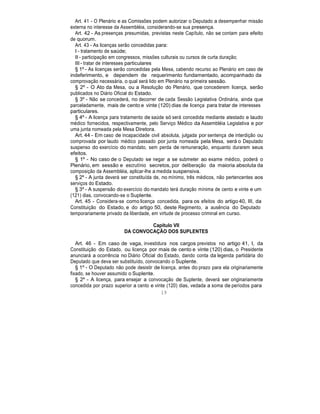 Art. 41 - O Plenário e as Comissões podem autorizar o Deputado a desempenhar missão
externa no interesse da Assembléia, considerando-se sua presença.
Art. 42 - As presenças presumidas, previstas neste Capítulo, não se contam para efeito
de quorum.
Art. 43 - As licenças serão concedidas para:
I - tratamento de saúde;
II - participação em congressos, missões culturais ou cursos de curta duração;
III - tratar de interesses particulares
§ 1º - As licenças serão concedidas pela Mesa, cabendo recurso ao Plenário em caso de
indeferimento, e dependem de requerimento fundamentado, acompanhado da
comprovação necessária, o qual será lido em Plenário na primeira sessão.
§ 2º - O Ato da Mesa, ou a Resolução do Plenário, que concederem licença, serão
publicados no Diário Oficial do Estado.
§ 3º - Não se concederá, no decorrer de cada Sessão Legislativa Ordinária, ainda que
parceladamente, mais de cento e vinte (120) dias de licença para tratar de interesses
particulares.
§ 4º - A licença para tratamento de saúde só será concedida mediante atestado e laudo
médico fornecidos, respectivamente, pelo Serviço Médico da Assembléia Legislativa e por
uma junta nomeada pela Mesa Diretora.
Art. 44 - Em caso de incapacidade civil absoluta, julgada por sentença de interdição ou
comprovada por laudo médico passado por junta nomeada pela Mesa, será o Deputado
suspenso do exercício do mandato, sem perda de remuneração, enquanto durarem seus
efeitos.
§ 1º - No caso de o Deputado se negar a se submeter ao exame médico, poderá o
Plenário, em sessão e escrutínio secretos, por deliberação da maioria absoluta da
composição da Assembléia, aplicar-lhe a medida suspensiva.
§ 2º - A junta deverá ser constituída de, no mínimo, três médicos, não pertencentes aos
serviços do Estado.
§ 3º - A suspensão do exercício do mandato terá duração mínima de cento e vinte e um
(121) dias, convocando-se o Suplente.
Art. 45 - Considera-se como licença concedida, para os efeitos do artigo 40, III, da
Constituição do Estado, e do artigo 50, deste Regimento, a ausência do Deputado
temporariamente privado da liberdade, em virtude de processo criminal em curso.
Capítulo VII
DA CONVOCAÇÃO DOS SUPLENTES
Art. 46 - Em caso de vaga, investidura nos cargos previstos no artigo 41, I, da
Constituição do Estado, ou licença por mais de cento e vinte (120) dias, o Presidente
anunciará a ocorrência no Diário Oficial do Estado, dando conta da legenda partidária do
Deputado que deva ser substituído, convocando o Suplente.
§ 1º - O Deputado não pode desistir de licença, antes do prazo para ela originariamente
fixado, se houver assumido o Suplente.
§ 2º - A licença, para ensejar a convocação de Suplente, deverá ser originariamente
concedida por prazo superior a cento e vinte (120) dias, vedada a soma de períodos para
19
 
