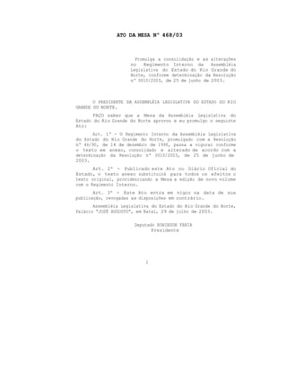 ATO DA MESA Nº 468/03
Promulga a consolidação e as alterações
no Regimento Interno da Assembléia
Legislativa do Estado do Rio Grande do
Norte, conforme determinação da Resolução
nº 0010/2003, de 25 de junho de 2003.
O PRESIDENTE DA ASSEMBLÉIA LEGISLATIVA DO ESTADO DO RIO
GRANDE DO NORTE.
FAÇO saber que a Mesa da Assembléia Legislativa do
Estado do Rio Grande do Norte aprovou e eu promulgo o seguinte
Ato:
Art. 1º - O Regimento Interno da Assembléia Legislativa
do Estado do Rio Grande do Norte, promulgado com a Resolução
nº 46/90, de 14 de dezembro de 1990, passa a vigorar conforme
o texto em anexo, consolidado e alterado de acordo com a
determinação da Resolução nº 0010/2003, de 25 de junho de
2003.
Art. 2º - Publicado este Ato no Diário Oficial do
Estado, o texto anexo substituirá para todos os efeitos o
texto original, providenciando a Mesa a edição de novo volume
com o Regimento Interno.
Art. 3º - Este Ato entra em vigor na data de sua
publicação, revogadas as disposições em contrário.
Assembléia Legislativa do Estado do Rio Grande do Norte,
Palácio “JOSÉ AUGUSTO”, em Natal, 29 de julho de 2003.
Deputado ROBINSON FARIA
Presidente
2
 