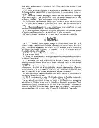 esse efeito, estendendo-se a convocação por todo o período de licença e suas
prorrogações.
§ 3º - Assiste ao primeiro Suplente, ou aos demais, se esse já estiver em exercício, o
direito de se declarar impossibilitado de assumir o exercício do mandato, dando ciência por
escrito à Mesa.
§ 4º - Ressalvada a hipótese do parágrafo anterior, bem como a investidura nos cargos
de que trata o artigo 41, I, da Constituição do Estado, o Suplente que não assumir no prazo
do artigo 5º, parágrafo 6º, perde definitivamente o direito à suplência.
§ 5º - O Suplente, que não assumir o exercício do mandato no termos dos parágrafos 3º
e 4º, só poderá fazê-lo depois de transcorridos cento e vinte (120) dias da ocorrência da
vaga.
§ 6º - O Suplente de Deputado não poderá ser eleito para os cargos da Mesa, nem para
Presidente ou Vice-Presidente de Comissão Permanente.
§ 7º - Antes de prestar o compromisso, o Suplente, pela primeira vez convocado, tomará
as providências do caput do artigo 5º, e seu parágrafo 1º, deste Regimento.
§ 8º - Ao Suplente em exercício só se concederá licença para tratamento de saúde.
Capítulo VIII
DA REMUNERAÇÃO
Art. 47 - O Deputado, desde a posse, faz jus a subsídio mensal, fixado por Lei de
iniciativa da Mesa da Assembléia Legislativa, na razão de, no máximo, setenta e cinco por
cento (75%) daquele estabelecido, em espécie, para os Deputados Federais, observado o
que dispõem os artigos 39, parágrafo 4º, 57, parágrafo 7º, 150, II, 153, III, e 153, parágrafo
2º, I, da Constituição da República.
§ 1º - Além do subsídio, o Deputado tem direito a:
I - ajuda de custo anual;
II - auxílio para complementação de despesa de moradia, em decorrência do exercício
da atividade parlamentar.
§ 2º - A ajuda de custo anual, que corresponde à soma do subsídio e do auxílio para
complementação de despesa de moradia, é devida no início e no fim de cada Sessão
Legislativa.
§ 3º - A verba para atender às despesas com o funcionamento dos gabinetes
parlamentares, definidos em Resolução como unidades administrativas autônomas
(Resolução nº 20, de 22 de novembro de 2001, artigo 82), é repassada, mensalmente, pela
Mesa da Assembléia, a cada gabinete, através da Secretaria Administrativa.
Art. 48 - O Presidente da Assembléia terá direito a uma gratificação de representação
equivalente a um subsídio mensal.
Art. 49 - O imposto previsto no artigo 153, III, da Constituição da República, incide sobre
o subsídio e os pagamentos relacionados no parágrafo 1º do artigo 47.
Art. 50 - Ao Deputado, quando investido nos cargos de que trata o inciso I, do artigo 41,
da Constituição Estadual, ou no gozo de licença para tratamento de saúde, ou para
participar de congressos, missões culturais ou cursos de pequena duração, é assegurada a
percepção integral da remuneração fixada no artigo 47, e seu parágrafo 1º, bem como ao
repasse da verba prevista no mesmo artigo 47, parágrafo 3º, todos deste Regimento.
20
 