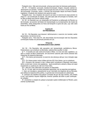 Parágrafo único - Não será remunerada a licença para tratar de interesses particulares.
Art. 51 - O Suplente convocado recebe remuneração integral, enquanto estiver no
desempenho do mandato. Também faz jus à ajuda de custo no início e no fim do período
de convocação. Encerrado, porém, o período de convocação depois de finda a Sessão
Legislativa, o Suplente não receberá nova ajuda de custo.
Parágrafo único - Se o Suplente não assumir por estar no exercício de cargo previsto no
artigo 41, I, da Constituição do Estado, não pode optar pela remuneração do mandato, nem
se dele se afastar para exercer referido cargo.
Art. 52 - Ao Deputado que, por designação do Presidente ou deliberação do Plenário ou
de Comissão, se ausentar do Estado em representação ou no desempenho de missão da
Assembléia, serão assegurados os meios de transporte e ajuda de custo, cujo valor será
fixado por Ato da Mesa.
Capítulo IX
DA PREVIDÊNCIA
Art. 53 - Os Deputados que deixarem definitivamente o exercício do mandato serão
aposentados, nos termos da Lei.
Parágrafo único - Para esse fim, são descontadas da remuneração total dos Deputados
contribuições fixadas nos percentuais previstos em Lei.
TÍTULO III
DAS BANCADAS E DOS LÍDERES
Art. 54 - Os Deputados são agrupados por representação partidária ou Blocos
Parlamentares, que constituem as Bancadas, cabendo-lhes escolher o Líder.
§ 1º - A escolha do Líder será comunicada à Mesa, no início de cada Legislatura, ou
após a criação do Bloco Parlamentar, em documento subscrito pela maioria absoluta dos
integrantes da respectiva Bancada.
§ 2º - Os Líderes permanecerão no exercício da Liderança até que nova indicação seja
feita.
§ 3º - Os Líderes podem indicar à Mesa até dois (02) Vice-Líderes, que os substituem.
§ 4º - Enquanto não indicado o Líder, a Mesa assim considerará o Deputado mais idoso,
dentre os de maior número de Legislaturas. Igual procedimento adotará a Mesa em caso
impedimento ou ausência do Líder e do Vice-Líder.
§ 5º - Não tem Líder a Bancada com apenas um Deputado.
Art. 55 - O Líder, além de outras atribuições regimentais, tem as seguintes prerrogativas:
I - fazer uso da palavra, pessoalmente ou por intermédio de integrante de sua Bancada,
para defesa da respectiva linha política, no período das Comunicações de Lideranças;
II - participar dos trabalhos de qualquer Comissão de que não seja membro, sem direito
a voto, mas podendo requerer diligências, levantar questões de ordem e pedir verificação
de votação;
III - encaminhar a votação de qualquer proposição sujeita à deliberação do Plenário, para
orientar sua Bancada;
21
 