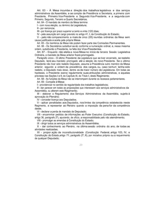 Art. 63 - À Mesa incumbe a direção dos trabalhos legislativos e dos serviços
administrativos da Assembléia, e se compõe de Presidência e Secretaria, a primeira com
Presidente, Primeiro Vice-Presidente e Segundo Vice-Presidente, e a segunda com
Primeiro, Segundo, Terceiro e Quarto Secretários.
Art. 64 - O mandato de membro da Mesa termina:
I - com nova eleição, ou término da Legislatura;
II - por renúncia;
III - por licença por prazo superior a cento e vinte (120) dias;
IV - pela assunção em cargo previsto no artigo 41, I, da Constituição do Estado;
V - pelo não comparecimento a mais de cinco (05) reuniões ordinárias da Mesa sem
causa justificada e aceita pela própria Mesa.
Art. 65 - Os membros da Mesa não podem fazer parte das Comissões Permanentes.
Art. 66 - Os Secretários substituir-se-ão conforme a numeração ordinal, e, nessa mesma
ordem, substituirão o Presidente, na falta dos Vice-Presidentes.
Art. 67 - Enquanto não eleita a nova Mesa no início da terceira Sessão Legislativa
Ordinária, o mandato da Mesa anterior ficará prorrogado.
Parágrafo único - O último Presidente da Legislatura que se tiver encerrado, se reeleito
Deputado, terá seu mandato prorrogado até a eleição do novo Presidente. Se o último
Presidente não tiver sido reeleito Deputado, assume a Presidência outro membro da Mesa
anterior, segundo a ordem da precedência dos cargos, ou, caso nenhum tenha sido
reeleito, o Deputado mais idoso, dentre os de maior número de Legislaturas. Em todas as
hipóteses, o Presidente exerce regularmente suas atribuições administrativas, e aquelas
previstas nas Seções I e II, do Capítulo III, do Título I, deste Regimento.
Art. 68 - As funções da Mesa não se interrompem durante os recessos parlamentares.
Art. 69 - Compete à Mesa:
I - providenciar no sentido da regularidade dos trabalhos legislativos;
II - dar parecer em todas as proposições que interessem aos serviços administrativos da
Assembléia, ou alterem este Regimento;
III - elaborar o Regulamento dos Serviços Administrativos da Assembléia, sujeito à
aprovação do Plenário;
IV - conceder licença aos Deputados;
V - aplicar penalidades aos Deputados, nos limites da competência estabelecida neste
Regimento, e representar ao Plenário quando a imposição da pena for da competência
deste;
VI - declarar a perda de mandato de Deputado;
VII - encaminhar pedidos de informações ao Poder Executivo (Constituição do Estado,
artigo 36, parágrafo 2º), apurando, de ofício, a responsabilidade pelo não atendimento;
VIII - promulgar as emendas à Constituição do Estado;
IX - dirigir todos os serviços administrativos da Assembléia;
X - dar conhecimento ao Plenário, na última sessão ordinária do ano, de todas as
atividades realizadas;
XI - propor ação de inconstitucionalidade (Constituição Federal, artigo 103, IV, e
Constituição do Estado,artigo 71, parágrafo 2º, II), por iniciativa própria ou a requerimento
de qualquer Deputado;
23
 
