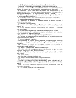 Art. 72 - Compete, ainda, ao Presidente, quanto às sessões da Assembléia:
I - presidi-las, mantendo a ordem necessária ao bom andamento dos trabalhos;
II - conceder a palavra aos Deputados, advertindo o orador ou o aparteante quanto ao
tempo de que dispõem, não permitindo que seja ultrapassado o tempo regimental;
III - interromper o orador que se desviar da questão, falar sobre o vencido ou, em
qualquer momento, proferir expressões que configurem crime contra a honra ou incitem à
prática de crime, advertindo-o e, em caso de insistência, retirar-lhe a palavra;
IV - determinar que discurso, ou parte dele, que contrarie o Regimento, não conste da
ata, nem do apanhamento taquigráfico;
V - convidar Deputado a se retirar do recinto do Plenário, quando perturbar a ordem;
VI - suspender a sessão quando necessário;
VII - impedir que os assistentes se manifestem durante as sessões, evacuando a
assistência quando preciso;
VIII - decidir as questões de ordem;
IX - anunciar o número de Deputados em Plenário, tanto no início da sessão, quanto da
ordem do dia;
X - anunciar as matérias apreciadas conclusivamente pelas Comissões e a fluência do
prazo para recurso;
XI - anunciar a pauta da ordem do dia, sempre com antecedência de um (01) dia;
XII - submeter à discussão e votação a matéria a isso destinada, bem como estabelecer
o ponto da questão que será objeto de votação;
XIII - proclamar o resultado da votação e declarar a prejudicialidade;
XIV - convocar as sessões, sempre com antecedência de um (01) dia, tanto ordinárias,
quanto extraordinárias ou solenes;
XV - votar como qualquer Deputado;
XVI - desempatar as votações, quando ostensivas, não se computando o voto de
desempate para obtenção de maioria qualificada exigida pela Constituição ou por este
Regimento;
XVII - determinar, em qualquer fase dos trabalhos, de ofício ou a requerimento de
Deputado, a verificação de quorum;
XVIII - propor a transformação da sessão pública em secreta;
XIX - retirar matéria da pauta para cumprimento de despacho, correção de erro ou
omissão no avulso, ou para sanar falhas da instrução;
XX - fazer ao Plenário, em qualquer momento, comunicação do interesse da Assembléia
ou do Estado;
XXI - assinar as atas;
XXII - determinar o destino do expediente lido;
XXIII - designar oradores para as sessões solenes e homenagens;
XXIV - decidir os requerimentos sujeitos a seu despacho;
XXV - marcar data para comparecimento de Secretários de Estado, Procurador Geral ou
Comandante da Polícia Militar ao Plenário, por convocação da Assembléia ou iniciativa
própria;
XXVI - anunciar o número de Deputados presentes, imediatamente antes do
encerramento da sessão.
Art. 73 - Quanto às proposições, cabe ao Presidente:
26
 