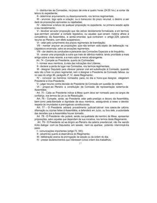 I - distribuí-las às Comissões, no prazo de vinte e quatro horas (24:00 hrs.) a contar da
leitura do expediente;
II - determinar arquivamento ou desarquivamento, nos termos regimentais;
III - anunciar, logo após a votação, ou o transcurso do prazo recursal, o destino a ser
dado às proposições aprovadas ou rejeitadas;
IV - determinar a leitura de qualquer proposição no expediente, na primeira sessão após
o seu recebimento;
V - devolver ao autor proposição que não estiver devidamente formalizada, e em termos
que permitam perceber a vontade legislativa, ou aquelas que versem matéria alheia à
competência da Assembléia, e ainda emendas que contrariem o artigo 229, cabendo
recurso ao Plenário, com efeito suspensivo;
VI - velar pelo cumprimento dos prazos regimentais de tramitação;
VII - mandar arquivar as proposições que não tenham sido objeto de deliberação na
Legislatura encerrada, salvo as exceções regimentais;
VIII - dar destino às conclusões e pareceres das Comissões Especiais e de Inquérito;
IX - anexar uma proposição a outra que trate de idêntica matéria, tendo prioridade a mais
antiga sobre a mais recente, e a mais sobre a menos abrangente.
Art. 74 - Compete ao Presidente, quanto às Comissões:
I - nomear seus membros, à vista das indicações dos Líderes;
II - declarar a perda de lugar nas Comissões, nos termos regimentais;
III - designar Deputado para oferecer parecer oral em substituição à Comissão, quando
esta não o fizer no prazo regimental, nem o designar o Presidente da Comissão faltosa, ou
no caso do artigo 86, parágrafo 4º, IV, deste Regimento;
IV - convocar os membros nomeados para, no dia e hora que designar, elegerem
Presidente e Vice-Presidente;
V - julgar recurso contra decisão de Presidente de Comissão em questão de ordem;
VI - propor ao Plenário a constituição de Comissão de representação externa da
Assembléia.
Art. 75 - Cabe ao Presidente indicar à Mesa quem deva ser nomeado para os cargos de
confiança, nos termos da Lei ou de Resolução.
Art. 76 - Compete, ainda, ao Presidente zelar pelo prestígio e decoro da Assembléia,
bem como pela liberdade e dignidade de seus membros, assegurando a estes o devido
respeito às imunidades e prerrogativas constitucionais.
Art. 77 - O Presidente adotará procedimento judicial cabível nos casos de calúnia,
difamação ou injúrias feitas à Assembléia, e defenderá em Juízo, ou fora dele, a autoridade
das decisões que a Assembléia houver tomado.
Art. 78 - O Presidente não poderá, senão na qualidade de membro da Mesa, apresentar
proposições, salvo aquelas que dependam de sua iniciativa, nos termos deste Regimento.
Art. 79 - O Presidente só se dirigirá ao Plenário da cadeira presidencial, não lhe sendo
lícito dialogar com os Deputados em sessão, nem os apartear, podendo interrompê-los
para:
I - comunicações importantes (artigo 72, XX);
II - adverti-los quanto à observância do Regimento;
III - deliberação acerca da prorrogação da sessão ou da ordem do dia;
IV - prestar esclarecimentos que interessem à boa ordem dos trabalhos;
27
 