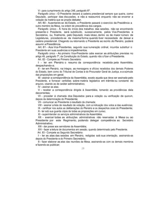 V - para cumprimento do artigo 248, parágrafo 6º.
Parágrafo único - O Presidente deixará a cadeira presidencial sempre que queira, como
Deputado, participar das discussões, e não a reassumirá enquanto não se encerrar a
votação da matéria que se propôs debater.
Art. 80 - Ausentando-se do Estado, o Presidente passará o exercício da Presidência a
outro membro da Mesa, na ordem de precedência dos cargos.
Parágrafo único - À hora do início dos trabalhos das sessões, não se encontrando
presente o Presidente, será substituído, sucessivamente, pelos Vice-Presidentes e
Secretários, ou, finalmente, pelo Deputado mais idoso, dentre os de maior número de
Legislaturas, procedendo-se da mesma forma quando tiver necessidade de deixar a
cadeira presidencial. Chegando ou retornando o Presidente ao recinto do Plenário, poderá
assumir a Presidência.
Art. 81 - Aos Vice-Presidentes, segundo sua numeração ordinal, incumbe substituir o
Presidente em suas ausências e impedimentos.
Parágrafo único - Ao primeiro Vice-Presidente cabe exercer as atribuições previstas no
artigo 49, parágrafo 7º, da Constituição do Estado, quando não o fizer o Presidente.
Art. 82 - Compete ao Primeiro Secretário:
I - ler em Plenário o resumo da correspondência recebida pela Assembléia,
despachando-a;
II - ler em Plenário, na íntegra, as mensagens e ofícios recebidos dos demais Poderes
do Estado, bem como do Tribunal de Contas e do Procurador Geral de Justiça, e a súmula
das proposições em geral;
III - assinar a correspondência da Assembléia, exceto aquela que deva ser assinada pelo
Presidente, e fornecer certidões sobre matéria legislativa em trâmite ou constante do
arquivo, visando as de caráter administrativo;
IV - assinar as atas;
V - receber a correspondência dirigida à Assembléia, tomando as providências dela
decorrentes;
VI - proceder à chamada dos Deputados para a votação ou verificação de quorum,
depois da determinação do Presidente;
VII - comunicar ao Presidente o resultado da chamada;
VIII - assinar a lista de resultado de votação, com a indicação dos votos e das ausências;
IX - certificar nos autos as deliberações do Plenário e os despachos orais do Presidente;
X - ter sob sua guarda cópia de todas as proposições em curso;
XI - superintender os serviços administrativos da Assembléia;
XII - exercer todas as atribuições administrativas não reservadas à Mesa ou ao
Presidente por este Regimento, podendo delegar competência ao Secretário
Administrativo;
XIII - dar posse aos servidores da Assembléia;
XIV - fazer a leitura de documentos em sessão, quando determinado pelo Presidente.
Art. 83 - Compete ao Segundo Secretário:
I - ler as atas das sessões em Plenário, redigidas sob sua orientação, assinando-as
depois do Presidente e do Primeiro Secretário;
II - fazer elaborar as atas das reuniões da Mesa, assinando-as com os demais membros
e fazendo-as publicar;
28
 