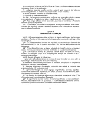 III - encaminhar à publicação no Diário Oficial do Estado e no Boletim da Assembléia as
matérias que devam ter tal destinação;
IV - redigir as atas das sessões secretas, cuidando pelo resguardo de todos os
documentos pertinentes às matérias discutidas e votadas em tais sessões;
V - auxiliar o Primeiro Secretário em suas atribuições;
VI - organizar os anais da Assembléia.
Art. 84 - Os Secretários substituir-se-ão conforme sua numeração ordinal e, nessa
ordem, substituirão o Presidente nas faltas e impedimentos dos Vice-Presidentes.
§ 1º - Para compor a Mesa, durante as sessões, ausentes os Secretários, o Presidente
convidará quaisquer Deputados.
§ 2º - Os Secretários não poderão usar da palavra, ao integrarem a Mesa, senão para a
chamada dos Deputados ou para a leitura do expediente, atas e documentos, depois da
determinação do Presidente.
Capítulo III
DA REUNIÃO DE LIDERANÇAS
Art. 85 - O Presidente da Assembléia, os Líderes da Maioria, da Minoria e das Bancadas
constituem a Reunião de Lideranças, competente para deliberar acerca de matéria prevista
neste Capítulo.
§ 1º - Os Líderes de Partidos com até dois Deputados, ou de Partidos que participem de
Bloco Parlamentar e o Líder do Governo terão direito a voz, mas não a voto na Reunião de
Lideranças.
§ 2º - A Reunião de Lideranças se faz por solicitação direta ao Presidente por qualquer
de seus membros, devendo ser previamente cientificados os seus demais integrantes.
§ 3º - Em virtude de Reunião de Lideranças a ordem do dia não pode ser adiada,
suspensa, ou prorrogada (artigo 181 e seus parágrafos, e artigo 198, parágrafos 2º e 3º,
todos deste Regimento).
Art. 86. Compete à Reunião de Lideranças:
I - opinar sobre a fixação do número de membros de cada Comissão, bem como sobre a
representação das Bancadas nas diversas Comissões;
II - estabelecer entendimentos políticos entre as Bancadas, sem prejuízo da competência
legislativa do Plenário e das Comissões;
III - dispensar exigências e formalidades regimentais para agilizar a tramitação das
proposições (artigo 246, parágrafo único);
IV - aprovar manifestação de pesar, regozijo, congratulações, apoio ou repúdio a
acontecimento de relevante importância para o País, o Estado, ou seus Municípios, bem
como sugestão aos Poderes Públicos.
§ 1º - A Reunião de Lideranças delibera acerca da matéria constante do inciso IV de
ofício ou por requerimento de qualquer Deputado.
§ 2º - O requerimento deve ser escrito e devidamente justificado, e, depois de lido em
Plenário, independentemente de publicação, é submetido aos Líderes na primeira
oportunidade, podendo o Presidente consultá-los oralmente em sessão.
29
 