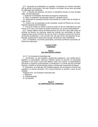 § 3º - Aprovadas as manifestações ou sugestões, o Presidente ou o Primeiro Secretário
fará as devidas comunicações, das quais constará a informação de que foram aprovadas
por deliberação das Lideranças.
§ 4º - A Reunião de Lideranças, ao exercer a competência prevista no inciso III deste
artigo, não pode dispensar:
I - exigências e formalidades decorrentes de imperativo constitucional;
II - leitura, no expediente, da proposição (artigo 231, parágrafo único);
III - distribuição da proposição principal e das emendas em avulsos antes da inclusão na
ordem do dia;
IV - parecer oral, em substituição ao das Comissões, emitido em Plenário por um único
Deputado designado pelo Presidente;
V - anúncio da inclusão da matéria na pauta da ordem do dia com antecedência de, pelo
menos um (01) dia, e convocação de sessão extraordinária, com a mesma antecedência.
§ 5º - Quando deliberar acerca da matéria prevista no inciso III do caput deste artigo, as
decisões da Reunião de Lideranças devem ser tomadas por unanimidade de votos,
presentes todos os seus membros. No caso do inciso IV, presente a maioria dos membros
da Reunião de lideranças, o voto de cada Líder vale pelo número de integrantes de sua
Bancada, prevalecendo a maioria assim apurada, não podendo votar o Presidente.
§ 6º - O Presidente, na primeira oportunidade, comunicará ao Plenário as decisões da
Reunião de Lideranças.
Capítulo IV DAS
COMISSÕES
Seção I
DAS DISPOSIÇÕES GERAIS
Art. 87 - As Comissões da Assembléia são:
I - permanentes, as que subsistem através das Legislaturas, com caráter técnico-
legislativo ou especializado, tendo por finalidade apreciar os assuntos ou proposições
submetidos a seu exame e sobre eles deliberar, assim como exercer o acompanhamento
dos planos e programas governamentais e a fiscalização e o controle dos atos do Poder
Executivo, incluídos os da administração indireta, e da execução orçamentária do Estado;
II - temporárias, as constituídas com finalidade especial, que se extinguem ao término da
Legislatura, ou quando alcançado o fim a que se destinam ou expirado o prazo de sua
duração.
Parágrafo único - As Comissões Temporárias são:
I - Especiais;
II - de Representação;
III - de Inquérito.
Seção II
DA COMPOSIÇÃO DAS COMISSÕES
30
 