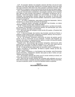 § 8º - As operações referidas nos parágrafos anteriores são feitas uma vez em cada
Comissão e por todas as Bancadas, passando-se à Comissão seguinte mesmo que ainda
haja vagas a preencher. Neste último caso, feita a operação na derradeira Comissão, volta-
se à primeira ou à seguinte, e assim sucessivamente até que não haja mais lugares vagos.
§ 9º - A representação de uma Bancada em determinada Comissão pode ser aumentada
ou reduzida, fora dos critérios estabelecidos nos parágrafos anteriores, se for necessário
abrir vaga em outra Comissão para assegurar a participação da Minoria ou de um
Deputado, mesmo sem legenda partidária, em uma Comissão. A Comissão em cuja
composição uma representação partidária haja de ser aumentada ou diminuída será
escolhida pela Bancada de maior quociente partidário, observando-se, quando necessário,
as regras do parágrafo 6º.
§ 10 - Os critérios estabelecidos neste artigo só podem ser desprezados, total ou
parcialmente, por unânime decisão da Reunião de Lideranças.
§ 11 - Depois de fixada a participação das Bancadas nas Comissões, os Líderes
interessados podem permutar vagas, cientificada a Mesa.
Art. 90 - Tomadas pela Mesa as providências do artigo anterior, os Líderes comunicarão
ao Presidente da Assembléia os nomes dos membros de suas Bancadas que, como
titulares e suplentes, irão integrar cada Comissão.
§ 1º - Não sendo feitas tais indicações no prazo de três (03) sessões, o Presidente fará
as nomeações de ofício.
§ 2º - O Ato de nomeação dos membros das Comissões será lido em Plenário e
publicado no Diário Oficial do Estado, designando o Presidente, desde já, dia e hora para a
reunião de eleição dos Presidentes e Vice-Presidentes.
Art. 91 - As Comissões Temporárias compor-se-ão do número de membros que for
previsto no ato ou requerimento de sua constituição, nomeados pelo Presidente por
indicação dos Líderes, ou independentemente dela se, no prazo de duas (02) sessões
após criar-se a Comissão, não se fizer a escolha.
Parágrafo único - Na constituição das Comissões Temporárias, observar-se-ão, tanto
quanto possível, os critérios do artigo 89, parágrafos 4º e 7º, bem como rodízio entre as
Bancadas não contempladas, cumprindo-se, também, o artigo 90, parágrafo 2º.
Art. 92 - O Líder da Bancada poderá pedir, em documento escrito, a substituição, em
qualquer circunstância ou oportunidade, de titular ou suplente indicado por ele, seu
substituto ou antecessor.
Art. 93 - Eleitos o Presidente e o Vice-Presidente das Comissões, tanto Permanentes
quanto Temporárias, imediatamente decidirão elas quais os dias e horários em que
realizarão suas reuniões ordinárias.
§ 1º - As Comissões realizarão pelo menos uma (01) reunião ordinária por semana, em
horário não coincidente com o das sessões plenárias.
§ 2º - Dia e hora das reuniões ordinárias das Comissões serão publicados uma vez no
Diário Oficial do Estado, e constarão de todas as edições do Boletim Oficial da Assembléia,
nos quais se publicarão, também, os nomes dos Deputados titulares e suplentes.
Seção III
DAS AUSÊNCIAS E DAS VAGAS
32
 