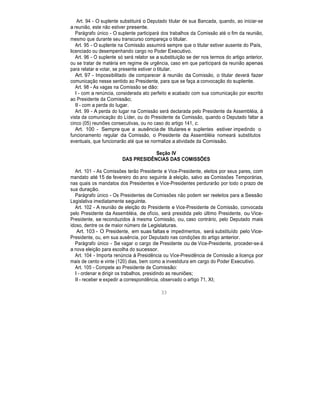 Art. 94 - O suplente substituirá o Deputado titular de sua Bancada, quando, ao iniciar-se
a reunião, este não estiver presente.
Parágrafo único - O suplente participará dos trabalhos da Comissão até o fim da reunião,
mesmo que durante seu transcurso compareça o titular.
Art. 95 - O suplente na Comissão assumirá sempre que o titular estiver ausente do País,
licenciado ou desempenhando cargo no Poder Executivo.
Art. 96 - O suplente só será relator se a substituição se der nos termos do artigo anterior,
ou se tratar de matéria em regime de urgência, caso em que participará da reunião apenas
para relatar e votar, se presente estiver o titular.
Art. 97 - Impossibilitado de comparecer à reunião da Comissão, o titular deverá fazer
comunicação nesse sentido ao Presidente, para que se faça a convocação do suplente.
Art. 98 - As vagas na Comissão se dão:
I - com a renúncia, considerada ato perfeito e acabado com sua comunicação por escrito
ao Presidente da Comissão;
II - com a perda do lugar.
Art. 99 - A perda do lugar na Comissão será declarada pelo Presidente da Assembléia, à
vista da comunicação do Líder, ou do Presidente da Comissão, quando o Deputado faltar a
cinco (05) reuniões consecutivas, ou no caso do artigo 141, c.
Art. 100 - Sempre que a ausência de titulares e suplentes estiver impedindo o
funcionamento regular da Comissão, o Presidente da Assembléia nomeará substitutos
eventuais, que funcionarão até que se normalize a atividade da Comissão.
Seção IV
DAS PRESIDÊNCIAS DAS COMISSÕES
Art. 101 - As Comissões terão Presidente e Vice-Presidente, eleitos por seus pares, com
mandato até 15 de fevereiro do ano seguinte à eleição, salvo as Comissões Temporárias,
nas quais os mandatos dos Presidentes e Vice-Presidentes perdurarão por todo o prazo de
sua duração.
Parágrafo único - Os Presidentes de Comissões não podem ser reeleitos para a Sessão
Legislativa imediatamente seguinte.
Art. 102 - A reunião de eleição do Presidente e Vice-Presidente de Comissão, convocada
pelo Presidente da Assembléia, de ofício, será presidida pelo último Presidente, ou Vice-
Presidente, se reconduzidos à mesma Comissão, ou, caso contrário, pelo Deputado mais
idoso, dentre os de maior número de Legislaturas.
Art. 103 - O Presidente, em suas faltas e impedimentos, será substituído pelo Vice-
Presidente, ou, em sua ausência, por Deputado nas condições do artigo anterior.
Parágrafo único - Se vagar o cargo de Presidente ou de Vice-Presidente, proceder-se-á
a nova eleição para escolha do sucessor.
Art. 104 - Importa renúncia à Presidência ou Vice-Presidência de Comissão a licença por
mais de cento e vinte (120) dias, bem como a investidura em cargo do Poder Executivo.
Art. 105 - Compete ao Presidente de Comissão:
I - ordenar e dirigir os trabalhos, presidindo as reuniões;
II - receber e expedir a correspondência, observado o artigo 71, XI;
33
 