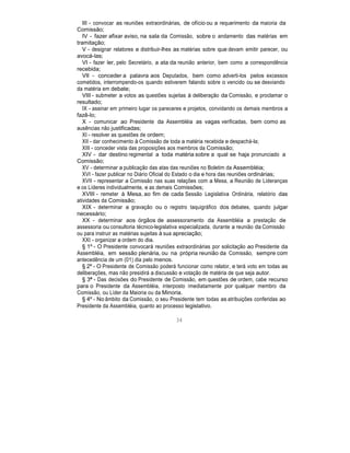III - convocar as reuniões extraordinárias, de ofício ou a requerimento da maioria da
Comissão;
IV - fazer afixar aviso, na sala da Comissão, sobre o andamento das matérias em
tramitação;
V - designar relatores e distribuir-lhes as matérias sobre que devam emitir parecer, ou
avocá-las;
VI - fazer ler, pelo Secretário, a ata da reunião anterior, bem como a correspondência
recebida;
VII - conceder a palavra aos Deputados, bem como adverti-los pelos excessos
cometidos, interrompendo-os quando estiverem falando sobre o vencido ou se desviando
da matéria em debate;
VIII - submeter a votos as questões sujeitas à deliberação da Comissão, e proclamar o
resultado;
IX - assinar em primeiro lugar os pareceres e projetos, convidando os demais membros a
fazê-lo;
X - comunicar ao Presidente da Assembléia as vagas verificadas, bem como as
ausências não justificadas;
XI - resolver as questões de ordem;
XII - dar conhecimento à Comissão de toda a matéria recebida e despachá-la;
XIII - conceder vista das proposições aos membros da Comissão;
XIV - dar destino regimental a toda matéria sobre a qual se haja pronunciado a
Comissão;
XV - determinar a publicação das atas das reuniões no Boletim da Assembléia;
XVI - fazer publicar no Diário Oficial do Estado o dia e hora das reuniões ordinárias;
XVII - representar a Comissão nas suas relações com a Mesa, a Reunião de Lideranças
e os Líderes individualmente, e as demais Comissões;
XVIII - remeter à Mesa, ao fim de cada Sessão Legislativa Ordinária, relatório das
atividades da Comissão;
XIX - determinar a gravação ou o registro taquigráfico dos debates, quando julgar
necessário;
XX - determinar aos órgãos de assessoramento da Assembléia a prestação de
assessoria ou consultoria técnico-legislativa especializada, durante a reunião da Comissão
ou para instruir as matérias sujeitas à sua apreciação;
XXI - organizar a ordem do dia.
§ 1º - O Presidente convocará reuniões extraordinárias por solicitação ao Presidente da
Assembléia, em sessão plenária, ou na própria reunião da Comissão, sempre com
antecedência de um (01) dia pelo menos.
§ 2º - O Presidente de Comissão poderá funcionar como relator, e terá voto em todas as
deliberações, mas não presidirá a discussão e votação de matéria de que seja autor.
§ 3º - Das decisões do Presidente de Comissão, em questões de ordem, cabe recurso
para o Presidente da Assembléia, interposto imediatamente por qualquer membro da
Comissão, ou Líder da Maioria ou da Minoria.
§ 4º - No âmbito da Comissão, o seu Presidente tem todas as atribuições conferidas ao
Presidente da Assembléia, quanto ao processo legislativo.
34
 