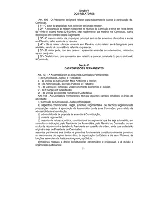 Seção V
DOS RELATORES
Art. 106 - O Presidente designará relator para cada matéria sujeita à apreciação da
Comissão.
§ 1º - O autor da proposição não pode ser designado relator.
§ 2º - A designação de relator independe de reunião da Comissão e deve ser feita dentro
de vinte e quatro horas (24:00 hrs.) do recebimento da matéria na Comissão, salvo
disposição em contrário deste Regimento.
§ 3º - O mesmo relator da proposição principal será o das emendas oferecidas a estas
em Plenário, salvo ausência ou recusa.
§ 4º - Se o relator oferecer emenda em Plenário, outro relator será designado para
relatá-la, sendo tal circunstância referida no parecer.
§ 5º - O relator pode, com seu parecer, apresentar emendas ou subemendas, relatando-
as em conjunto.
§ 6º - O relator tem, para apresentar seu relatório e parecer, a metade do prazo atribuído
à Comissão.
Seção VI
DAS COMISSÕES PERMANENTES
Art. 107 - A Assembléia tem as seguintes Comissões Permanentes:
I - de Constituição, Justiça e Redação;
II - de Defesa do Consumidor, Meio Ambiente e Interior;
III - de Administração, Serviços Públicos e Trabalho;
IV - de Ciência e Tecnologia, Desenvolvimento Econômico e Social;
V - de Finanças e Fiscalização;
VI - de Defesa dos Direitos Humanos e Cidadania.
Art. 108 - As Comissões Permanentes têm os seguintes campos temáticos e áreas de
atividade:
I - Comissão de Constituição, Justiça e Redação:
a) aspectos constitucional, legal, jurídico, regimental e de técnica legislativa de
proposições sujeitas à apreciação da Assembléia ou de suas Comissões, para efeito de
admissibilidade e tramitação;
b) admissibilidade de proposta de emenda à Constituição;
c) matéria regimental;
d) assunto de natureza jurídica, constitucional ou regimental que lhe seja submetido, em
consulta ou indicação, pelo Presidente da Assembléia, pelo Plenário ou Comissão, ou em
razão de recurso contra decisão do Presidente em questão de ordem, ainda que a decisão
originária seja de Presidente de Comissão;
assuntos pertinentes aos direitos e garantias fundamentais constitucionalmente previstos,
ou decorrentes do regime democrático, à organização do Estado e de seus Poderes, às
funções essenciais da Justiça e à segurança pública;
e)matérias relativas a direito constitucional, penitenciário e processual, e à divisão e
organização judiciárias;
35
 