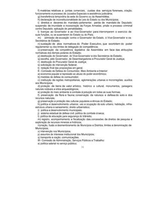 f) matérias relativas a juntas comerciais, custas dos serviços forenses, criação,
funcionamento e processo de Juizados Especiais e assistência judiciária;
g) transferência temporária da sede do Governo ou da Assembléia;
h) declaração de inconstitucionalidade de Leis do Estado ou dos Municípios;
i) direitos e deveres do mandato parlamentar; perda de mandato de Deputado;
suspensão de imunidade e incorporação às Forças Armadas; prisão e processo criminal
contra Deputado; aplicação de penalidades;
l) licenças ao Governador e ao Vice-Governador para interromperem o exercício de
suas funções, ou se ausentarem do Estado ou do País;
m) admissão de acusação contra o Governador do Estado, o Vice-Governador e os
Secretários de Estado;
n) sustação de atos normativos do Poder Executivo, que exorbitem do poder
regulamentar ou dos limites de delegação de competência;
o) preservação da competência legislativa da Assembléia em face das atribuições
normativas dos demais poderes do Estado;
p) destituição do Governador, do Vice-Governador e dos Secretários de Estado;
q) escolha, pelo Governador, de Desembargadores e Procurador Geral de Justiça;
r) destituição do Procurador Geral de Justiça;
s) solicitação de intervenção federal;
t) redação final das proposições em geral.
II - Comissão de Defesa do Consumidor, Meio Ambiente e Interior:
a) economia popular e repressão ao abuso do poder econômico;
b) medidas de defesa do consumidor;
c) instituição de regiões metropolitanas, aglomerações urbanas e microrregiões; auxílios
aos Municípios;
d) proteção de bens de valor artístico, histórico e cultural, monumentos, paisagens
naturais notáveis e sítios arqueológicos;
e) proteção do meio ambiente e combate à poluição em todas as suas formas;
f) preservação da flora e fauna; conservação da natureza e defesa do solo e dos
recursos naturais;
g) preservação e proteção das culturas populares e étnicas do Estado;
h) política e desenvolvimento urbanos; uso e ocupação do solo urbano; habitação, infra-
estrutura urbana e saneamento; direito urbanístico;
i) política e desenvolvimento municipais;
j) sistema estadual de defesa civil; política de combate à seca;
l) política de educação para segurança do trânsito;
m) registro, acompanhamento e fiscalização das concessões de direitos de pesquisa e
exploração de recursos minerais e hídricos;
n)criação, fusão e desmembramento de Municípios e Distritos; limites e denominação de
Municípios;
o) intervenção nos Municípios;
p) assuntos de interesse institucional dos Municípios;
q) transporte e viação; comunicações.
III - Comissão de Administração, Serviços Públicos e Trabalho:
a) política salarial no serviço público;
36
 