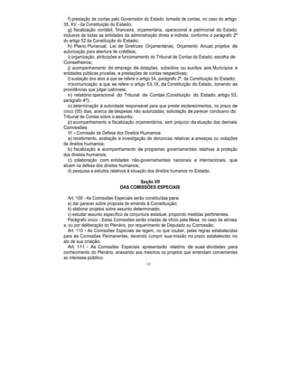 f) prestação de contas pelo Governador do Estado; tomada de contas, no caso do artigo
35, XV - da Constituição do Estado;
g) fiscalização contábil, financeira, orçamentária, operacional e patrimonial do Estado,
inclusive de todas as entidades da administração direta e indireta, conforme o parágrafo 2º
do artigo 52 da Constituição do Estado;
h) Plano Plurianual; Lei de Diretrizes Orçamentárias; Orçamento Anual; projetos de
autorização para abertura de créditos;
i) organização, atribuições e funcionamento do Tribunal de Contas do Estado; escolha de
Conselheiros;
j) acompanhamento do emprego de dotações, subsídios ou auxílios aos Municípios e
entidades públicas privadas, e prestações de contas respectivas;
l) sustação dos atos a que se refere o artigo 54, parágrafo 2º, da Constituição do Estado;
m)comunicação a que se refere o artigo 53, IX, da Constituição do Estado, tomando as
providências que julgar cabíveis;
n) relatório operacional do Tribunal de Contas (Constituição do Estado, artigo 53,
parágrafo 4º);
o) determinação à autoridade responsável para que preste esclarecimentos, no prazo de
cinco (05) dias, acerca de despesas não autorizadas; solicitação de parecer conclusivo do
Tribunal de Contas sobre o assunto;
p) acompanhamento e fiscalização orçamentários, sem prejuízo da atuação das demais
Comissões.
VI – Comissão de Defesa dos Direitos Humanos:
a) recebimento, avaliação e investigação de denúncias relativas a ameaças ou violações
de direitos humanos;
b) fiscalização e acompanhamento de programas governamentais relativas à proteção
dos direitos humanos;
c) colaboração com entidades não-governamentais nacionais e internacionais, que
atuem na defesa dos direitos humanos;
d) pesquisa e estudos relativos à situação dos direitos humanos no Estado.
Seção VII
DAS COMISSÕES ESPECIAIS
Art. 109 - As Comissões Especiais serão constituídas para:
a) dar parecer sobre proposta de emenda à Constituição;
b) elaborar projetos sobre assunto determinado;
c) estudar assunto específico da conjuntura estadual, propondo medidas pertinentes.
Parágrafo único - Estas Comissões serão criadas de ofício pela Mesa, no caso da alínea
a, ou por deliberação do Plenário, por requerimento de Deputado ou Comissão.
Art. 110 - As Comissões Especiais se regem, no que couber, pelas regras estabelecidas
para as Comissões Permanentes, devendo cumprir sua missão no prazo estabelecido no
ato de sua criação.
Art. 111 - As Comissões Especiais apresentarão relatório de suas atividades para
conhecimento do Plenário, anexando aos mesmos os projetos que entendam convenientes
ao interesse público.
38
 