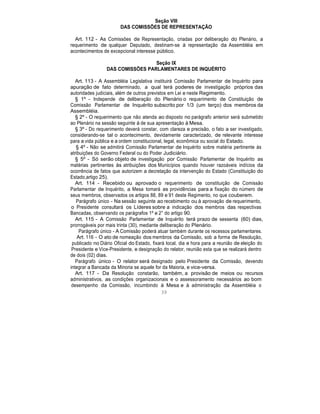 Seção VIII
DAS COMISSÕES DE REPRESENTAÇÃO
Art. 112 - As Comissões de Representação, criadas por deliberação do Plenário, a
requerimento de qualquer Deputado, destinam-se à representação da Assembléia em
acontecimentos de excepcional interesse público.
Seção IX
DAS COMISSÕES PARLAMENTARES DE INQUÉRITO
Art. 113 - A Assembléia Legislativa instituirá Comissão Parlamentar de Inquérito para
apuração de fato determinado, a qual terá poderes de investigação próprios das
autoridades judiciais, além de outros previstos em Lei e neste Regimento.
§ 1º - Independe de deliberação do Plenário o requerimento de Constituição de
Comissão Parlamentar de Inquérito subscrito por 1/3 (um terço) dos membros da
Assembléia.
§ 2º - O requerimento que não atenda ao disposto no parágrafo anterior será submetido
ao Plenário na sessão seguinte à de sua apresentação à Mesa.
§ 3º - Do requerimento deverá constar, com clareza e precisão, o fato a ser investigado,
considerando-se tal o acontecimento, devidamente caracterizado, de relevante interesse
para a vida pública e a ordem constitucional, legal, econômica ou social do Estado.
§ 4º - Não se admitirá Comissão Parlamentar de Inquérito sobre matéria pertinente às
atribuições do Governo Federal ou do Poder Judiciário.
§ 5º - Só serão objeto de investigação por Comissão Parlamentar de Inquérito as
matérias pertinentes às atribuições dos Municípios quando houver razoáveis indícios da
ocorrência de fatos que autorizem a decretação da intervenção do Estado (Constituição do
Estado,artigo 25).
Art. 114 - Recebido ou aprovado o requerimento de constituição de Comissão
Parlamentar de Inquérito, a Mesa tomará as providências para a fixação do número de
seus membros, observados os artigos 88, 89 e 91 deste Regimento, no que couberem.
Parágrafo único - Na sessão seguinte ao recebimento ou à aprovação de requerimento,
o Presidente consultará os Líderes sobre a indicação dos membros das respectivas
Bancadas, observando os parágrafos 1º e 2° do artigo 90.
Art. 115 - A Comissão Parlamentar de Inquérito terá prazo de sessenta (60) dias,
prorrogáveis por mais trinta (30), mediante deliberação do Plenário.
Parágrafo único - A Comissão poderá atuar também durante os recessos parlamentares.
Art. 116 - O ato de nomeação dos membros da Comissão, sob a forma de Resolução,
publicado no Diário Oficial do Estado, fixará local, dia e hora para a reunião de eleição do
Presidente e Vice-Presidente, e designação do relator, reunião esta que se realizará dentro
de dois (02) dias.
Parágrafo único - O relator será designado pelo Presidente da Comissão, devendo
integrar a Bancada da Minoria se aquele for da Maioria, e vice-versa.
Art. 117 - Da Resolução constarão, também, a provisão de meios ou recursos
administrativos, as condições organizacionais e o assessoramento necessários ao bom
desempenho da Comissão, incumbindo à Mesa e à administração da Assembléia o
39
 
