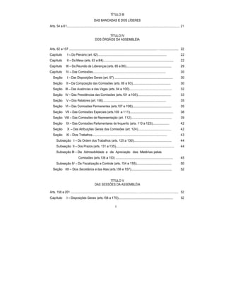 TÍTULO III
DAS BANCADAS E DOS LÍDERES
Arts. 54 a 61.......................................................................................................................... 21
TÍTULO IV
DOS ÓRGÃOS DA ASSEMBLÉIA
Arts. 62 a 157 ...............................................................................................….................... 22
Capítulo I – Do Plenário (art. 62).................................................................................... 22
Capítulo II – Da Mesa (arts. 63 a 84)............................................................................ 22
Capítulo III – Da Reunião de Lideranças (arts. 85 e 86)................................................. 29
Capítulo IV – Das Comissões......................................................................................... 30
Seção I – Das Disposições Gerais (art. 87) ............................................................... 30
Seção II – Da Composição das Comissões (arts. 88 a 93)......................................... 30
Seção III – Das Ausências e das Vagas (arts. 94 a 100).............................................. 32
Seção IV – Das Presidências das Comissões (arts.101 a 105).................................... 33
Seção V – Dos Relatores (art. 106)............................................................................. 35
Seção VI – Das Comissões Permanentes (arts.107 e 108).......................................... 35
Seção VII – Das Comissões Especiais (arts.109 a 111)............................................... 38
Seção VIII – Das Comissões de Representação (art. 112)............................................ 39
Seção IX – Das Comissões Parlamentares de Inqueríto (arts. 113 a 123).................. 42
Seção X – Das Atribuições Gerais das Comissões (art. 124).................................... 42
Seção XI – Dos Trabalhos........................................................................................... 43
Subseção I – Da Ordem dos Trabalhos (arts. 125 a 130)......................................... 44
Subseção II – Dos Prazos (arts. 131 a 135)............................................................... 44
Subseção III – Da Admissibilidade e da Apreciação das Matérias pelas
Comissões (arts.136 a 153) .............................................................. 45
Subseção IV – Da Fiscalização e Controle (arts. 154 e 155)...................................... 50
Seção XII – Dos Secretários e das Atas (arts.156 e 157)............................................ 52
TÍTULO V
DAS SESSÕES DA ASSEMBLÉIA
Arts. 158 a 201 ........................................................................…......................................... 52
Capítulo I – Disposições Gerais (arts.158 a 170)........................................................... 52
4
 