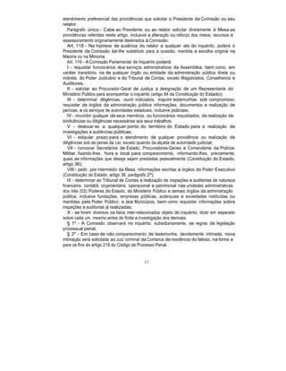 atendimento preferencial das providências que solicitar o Presidente da Comissão ou seu
relator.
Parágrafo único - Cabe ao Presidente ou ao relator solicitar diretamente à Mesa as
providências referidas neste artigo, inclusive a alteração ou reforço dos meios, recursos e
assessoramento originariamente destinados à Comissão.
Art. 118 - Na hipótese de ausência do relator a qualquer ato do inquérito, poderá o
Presidente da Comissão dar-lhe substituto para a ocasião, mantida a escolha original na
Maioria ou na Minoria.
Art. 119 - A Comissão Parlamentar de Inquérito poderá:
I - requisitar funcionários dos serviços administrativos da Assembléia, bem como, em
caráter transitório, os de qualquer órgão ou entidade da administração pública direta ou
indireta, do Poder Judiciário e do Tribunal de Contas, exceto Magistrados, Conselheiros e
Auditores;
II - solicitar ao Procurador-Geral de Justiça a designação de um Representante do
Ministério Público para acompanhar o inquérito (artigo 84 da Constituição do Estado);
III - determinar diligências, ouvir indiciados, inquirir testemunhas sob compromisso,
requisitar de órgãos da administração pública informações, documentos e realização de
perícias, e os serviços de autoridades estaduais, inclusive policiais;
IV - incumbir qualquer de seus membros, ou funcionários requisitados, da realização de
sindicâncias ou diligências necessárias aos seus trabalhos;
V - deslocar-se a qualquer ponto do território do Estado para a realização de
investigações e audiências públicas;
VI - estipular prazo para o atendimento de qualquer providência ou realização de
diligências sob as penas da Lei, exceto quando da alçada de autoridade judicial;
VII - convocar Secretários de Estado, Procuradores-Gerais e Comandante da Polícia
Militar, fixando-lhes, hora e local para comparecimento, informando-lhes, previamente,
quais as informações que deseja sejam prestadas pessoalmente (Constituição do Estado,
artigo 36);
VIII - pedir, por intermédio da Mesa, informações escritas a órgãos do Poder Executivo
(Constituição do Estado, artigo 36, parágrafo 2º);
IX - determinar ao Tribunal de Contas a realização de inspeções e auditorias de natureza
financeira, contábil, orçamentária, operacional e patrimonial nas unidades administrativas
dos três (03) Poderes do Estado, do Ministério Público e demais órgãos da administração
pública, inclusive fundações, empresas públicas, autarquias e sociedades instituídas ou
mantidas pelo Poder Público, e dos Municípios, bem como requisitar informações sobre
inspeções e auditorias já realizadas;
X - se forem diversos os fatos inter-relacionados objeto do inquérito, dizer em separado
sobre cada um, mesmo antes de finda a investigação dos demais.
§ 1º - A Comissão observará no inquérito, subsidiariamente, as regras da legislação
processual penal.
§ 2º - Em caso de não comparecimento de testemunha, devidamente intimada, nova
intimação será solicitada ao Juiz criminal da Comarca de residência do faltoso, na forma e
para os fins do artigo 218 do Código de Processo Penal.
40
 