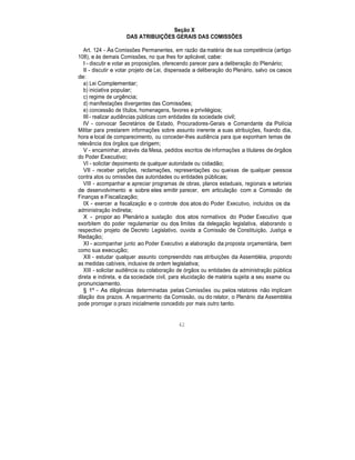 Seção X
DAS ATRIBUIÇÕES GERAIS DAS COMISSÕES
Art. 124 - Às Comissões Permanentes, em razão da matéria de sua competência (artigo
108), e às demais Comissões, no que lhes for aplicável, cabe:
I - discutir e votar as proposições, oferecendo parecer para a deliberação do Plenário;
II - discutir e votar projeto de Lei, dispensada a deliberação do Plenário, salvo os casos
de:
a) Lei Complementar;
b) iniciativa popular;
c) regime de urgência;
d) manifestações divergentes das Comissões;
e) concessão de títulos, homenagens, favores e privilégios;
III - realizar audiências públicas com entidades da sociedade civil;
IV - convocar Secretários de Estado, Procuradores-Gerais e Comandante da Polícia
Militar para prestarem informações sobre assunto inerente a suas atribuições, fixando dia,
hora e local de comparecimento, ou conceder-lhes audiência para que exponham temas de
relevância dos órgãos que dirigem;
V - encaminhar, através da Mesa, pedidos escritos de informações a titulares de órgãos
do Poder Executivo;
VI - solicitar depoimento de qualquer autoridade ou cidadão;
VII - receber petições, reclamações, representações ou queixas de qualquer pessoa
contra atos ou omissões das autoridades ou entidades públicas;
VIII - acompanhar e apreciar programas de obras, planos estaduais, regionais e setoriais
de desenvolvimento e sobre eles emitir parecer, em articulação com a Comissão de
Finanças e Fiscalização;
IX - exercer a fiscalização e o controle dos atos do Poder Executivo, incluídos os da
administração indireta;
X - propor ao Plenário a sustação dos atos normativos do Poder Executivo que
exorbitem do poder regulamentar ou dos limites da delegação legislativa, elaborando o
respectivo projeto de Decreto Legislativo, ouvida a Comissão de Constituição, Justiça e
Redação;
XI - acompanhar junto ao Poder Executivo a elaboração da proposta orçamentária, bem
como sua execução;
XII - estudar qualquer assunto compreendido nas atribuições da Assembléia, propondo
as medidas cabíveis, inclusive de ordem legislativa;
XIII - solicitar audiência ou colaboração de órgãos ou entidades da administração pública
direta e indireta, e da sociedade civil, para elucidação de matéria sujeita a seu exame ou
pronunciamento.
§ 1º - As diligências determinadas pelas Comissões ou pelos relatores não implicam
dilação dos prazos. A requerimento da Comissão, ou do relator, o Plenário da Assembléia
pode prorrogar o prazo inicialmente concedido por mais outro tanto.
42
 