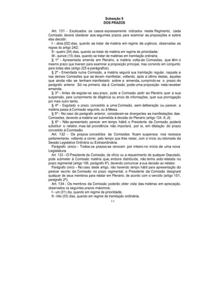 Subseção II
DOS PRAZOS
Art. 131 - Excetuados os casos expressamente indicados neste Regimento, cada
Comissão deverá obedecer aos seguintes prazos para examinar as proposições e sobre
elas decidir:
I - dois (02) dias, quando se tratar de matéria em regime de urgência, observadas as
regras do artigo 242;
II - quatro (04) dias, quando se tratar de matéria em regime de prioridade;
III - quinze (15) dias, quando se tratar de matérias em tramitação ordinária.
§ 1º - Apresentada emenda em Plenário, a matéria volta às Comissões, que têm o
mesmo prazo que tiveram para examinar a proposição principal, mas correndo em conjunto
para todas elas (artigo 225 e parágrafos).
§ 2º - Emendada numa Comissão, a matéria seguirá sua tramitação regular, naquela e
nas demais Comissões que se devam manifestar, voltando, após a última destas, àquelas
que ainda não se tenham manifestado sobre a emenda, cumprindo-se o prazo do
parágrafo anterior. Só na primeira ida à Comissão pode uma proposição nela receber
emenda.
§ 3º - Antes de esgotar-se seu prazo, pode a Comissão pedir ao Plenário quer a sua
suspensão, para cumprimento de diligência ou envio de informações, quer sua prorrogação
por mais outro tanto.
§ 4º - Esgotado o prazo concedido a uma Comissão, sem deliberação ou parecer, a
matéria passa à Comissão seguinte, ou à Mesa.
§ 5º - No caso do parágrafo anterior, consideram-se divergentes as manifestações das
Comissões, devendo a matéria ser submetida à decisão do Plenário (artigo 124, II, d).
§ 6º - Não apresentado parecer em tempo hábil, o Presidente da Comissão poderá
substituir o relator, mas tal providência não importará, por si, em dilatação do prazo
concedido à Comissão.
Art. 132 - Os prazos concedidos às Comissões ficam suspensos nos recessos
parlamentares, voltando a correr, pelo tempo que lhes restar, com o início ou retomada da
Sessão Legislativa Ordinária ou Extraordinária.
Parágrafo único - Todos os prazos se renovam por inteiro no início de uma nova
Legislatura.
Art. 133 - O Presidente da Comissão, de ofício ou a requerimento de qualquer Deputado,
pode submeter à Comissão matéria que, embora distribuída, não tenha sido relatada no
prazo regimental (artigo 106, parágrafo 6º), devendo comunicar a sua decisão ao relator.
Parágrafo único - No caso deste artigo, não havendo tempo hábil para apresentação do
parecer escrito da Comissão no prazo regimental, o Presidente da Comissão designará
qualquer de seus membros para relatar em Plenário, de acordo com o vencido (artigo 151,
parágrafo 2º).
Art. 134 - Os membros da Comissão poderão obter vista das matérias em apreciação,
observados os seguintes prazos máximos:
I - um (01) dia, quando em regime de prioridade;
II - três (03) dias, quando em regime de tramitação ordinária.
44
 