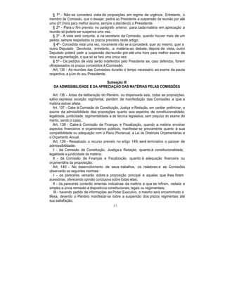 § 1º - Não se concederá vista de proposições em regime de urgência. Entretanto, o
membro de Comissão, que o desejar, pedirá ao Presidente a suspensão da reunião por até
uma (01) hora para melhor exame, sempre o atendendo o Presidente.
§ 2º - Para o fim previsto no parágrafo anterior, para cada matéria em apreciação a
reunião só poderá ser suspensa uma vez.
§ 3º - A vista será conjunta, e na secretaria da Comissão, quando houver mais de um
pedido, sempre respeitados os prazos previstos neste artigo.
§ 4º - Concedida vista uma vez, novamente não se a concederá, quer ao mesmo, quer a
outro Deputado. Devolvida, entretanto, a matéria ao debate, depois de vista, outro
Deputado poderá pedir a suspensão da reunião por até uma hora para melhor exame de
nova argumentação, o que só se fará uma única vez.
§ 5º - Os pedidos de vista serão indeferidos pelo Presidente se, caso deferidos, forem
ultrapassados os prazos concedidos à Comissão.
Art. 135 - As reuniões das Comissões durarão o tempo necessário ao exame da pauta
respectiva, a juízo do seu Presidente.
Subseção III
DA ADMISSIBILIDADE E DA APRECIAÇÃO DAS MATÉRIAS PELAS COMISSÕES
Art. 136 - Antes da deliberação do Plenário, ou dispensada esta, todas as proposições,
salvo expressa exceção regimental, pendem de manifestação das Comissões a que a
matéria estiver afeta.
Art. 137 - Cabe à Comissão de Constituição, Justiça e Redação, em caráter preliminar, o
exame da admissibilidade das proposições quanto aos aspectos de constitucionalidade,
legalidade, juridicidade, regimentalidade e de técnica legislativa, sem prejuízo do exame do
mérito, sendo o caso.
Art. 138 - Cabe à Comissão de Finanças e Fiscalização, quando a matéria envolver
aspectos financeiros e orçamentários públicos, manifestar-se previamente quanto à sua
compatibilidade ou adequação com o Plano Plurianual, a Lei de Diretrizes Orçamentárias e
o Orçamento Anual.
Art. 139 - Ressalvado o recurso previsto no artigo 149, será terminativo o parecer de
admissibilidade:
I - da Comissão de Constituição, Justiça e Redação, quanto à constitucionalidade,
legalidade e juridicidade da matéria;
II - da Comissão de Finanças e Fiscalização, quanto à adequação financeira ou
orçamentária da proposição.
Art. 140 - No desenvolvimento de seus trabalhos, os relatores e as Comissões
observarão as seguintes normas:
I - os pareceres versarão sobre a proposição principal e aquelas que lhes forem
acessórias, oferecendo opinião conclusiva sobre todas elas;
II - os pareceres conterão ementas indicativas da matéria a que se refiram, vedada a
simples e única remissão a dispositivos constitucionais, legais ou regimentais;
III - havendo pedido de informações ao Poder Executivo, o mesmo será encaminhado à
Mesa, devendo o Plenário manifestar-se sobre a suspensão dos prazos regimentais até
sua satisfação;
45
 