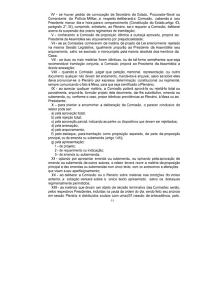 IV - se houver pedido de convocação de Secretário de Estado, Procurador-Geral ou
Comandante da Polícia Militar, a respeito deliberará a Comissão, cabendo a seu
Presidente marcar dia e hora para o comparecimento (Constituição do Estado,artigo 43,
parágrafo 2°, III), cumprindo, entretanto, ao Plenário, se o requerer a Comissão, deliberar
acerca da suspensão dos prazos regimentais de tramitação;
V - conhecendo a Comissão de proposição idêntica a outra já aprovada, proporá ao
Presidente da Assembléia seu arquivamento por prejudicialidade;
VI - se as Comissões conhecerem de matéria de projeto de Lei anteriormente rejeitado
na mesma Sessão Legislativa, igualmente proporão ao Presidente da Assembléia seu
arquivamento, salvo se assinado o novo projeto pela maioria absoluta dos membros da
Casa;
VII - se duas ou mais matérias forem idênticas, ou de tal forma semelhantes que seja
recomendável tramitação conjunta, a Comissão proporá ao Presidente da Assembléia a
devida anexação;
VIII - quando a Comissão julgar que petição, memorial, representação ou outro
documento qualquer não devam ter andamento, manda-los-á arquivar, salvo se sobre eles
deva pronunciar-se o Plenário por expressa determinação constitucional ou regimental,
sempre comunicando o fato à Mesa, para que seja cientificado o Plenário;
IX - ao apreciar qualquer matéria, a Comissão poderá aprová-la ou rejeitá-la total ou
parcialmente, arquivá-la, formular projeto dela decorrente, dar-lhe substitutivo, emenda ou
subemenda, ou, conforme o caso, propor idênticas providências ao Plenário, à Mesa ou ao
Presidente;
X - para orientar e encaminhar a deliberação da Comissão, o parecer conclusivo do
relator pode ser:
a) pela aprovação total;
b) pela rejeição total;
c) pela aprovação parcial, indicando as partes ou dispositivos que devam ser rejeitados;
d) pela anexação;
e) pelo arquivamento;
f) pelo destaque, para tramitação como proposição separada, de parte da proposição
principal, ou de emenda ou subemenda (artigo 145);
g) pela apresentação:
1 - de projeto;
2 - de requerimento ou indicação;
3 - de emenda ou subemenda.
XI - optando por apresentar emenda ou subemenda, ou opinando pela aprovação de
emenda ou subemenda de outros autores, o relator deverá reunir a matéria da proposição
principal e das emendas ou subemendas num único texto, com os acréscimos e alterações
que visem a seu aperfeiçoamento;
XII - ao deliberar a Comissão ou o Plenário sobre matérias nas condições do inciso
anterior, a votação versará sobre o único texto apresentado, salvo os destaques
regimentalmente permitidos;
XIII - as matérias que devam ser objeto de decisão terminativa das Comissões serão,
pelos respectivos Presidentes, incluídas na pauta da ordem do dia, sendo feito seu anúncio
em sessão Plenária e distribuídos avulsos com uma (01) sessão de antecedência, pelo
46
 