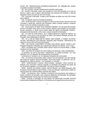 menos, não implicando essa providência indispensável em dilatação dos prazos
concedidos a qualquer Comissão;
XIV - lido o parecer, será ele imediatamente submetido a discussão;
XV - durante a discussão, podem usar da palavra o autor da proposição ou o Líder do
Governo, após o que a palavra será facultada aos membros da Comissão e demais
Deputados, todos com prazo de dez (10) minutos;
XVI - encerrada a discussão, a palavra será facultada ao relator por vinte (20) minutos
para a réplica;
XVII - em seguida, passa-se à votação do parecer;
XVIII - se for aprovado o parecer do relator em todos os seus termos, será tido como da
Comissão e, desde logo, assinado pelo Presidente, relator e demais membros, constando
da ata o nome dos votantes e respectivos votos;
XIX - se ao parecer do relator forem oferecidas sugestões, com as quais ele concorde,
ser-lhe-á concedido prazo até a reunião ordinária seguinte para redação de novo texto,
quando necessário, e, desde que a matéria esteja em regime de tramitação ordinária,
prorrogado automaticamente, se for o caso, o prazo concedido à Comissão;
XX - no caso do inciso anterior, se a matéria estiver em regime de urgência ou
prioridade, o novo prazo a ser concedido ao relator não implicará dilatação do prazo da
Comissão, salvo deliberação do Plenário;
XXI - se o voto do relator não for adotado pela Comissão, a redação do parecer
vencedor será feita por outro Deputado designado pelo Presidente, observando-se as
regras dos incisos XIX e XX quanto aos prazos;
XXII - não restando tempo hábil à Comissão para oferecer parecer escrito, o seu
Presidente designará o Deputado que o apresentará oralmente em Plenário, se for o caso;
XXIII - na hipótese de a Comissão adotar parecer diverso do voto do relator, o deste
constituirá voto em separado;
XXIV - para efeito da contagem dos votos relativos aos pareceres, serão considerados:
a) favoráveis os que os aprovarem integralmente, os “pelas conclusões”, os “com
restrições” e os “em separado não divergentes das conclusões”;
b) contrários os “vencidos” e os “em separado divergentes das conclusões”.
XXV - os membros da Comissão podem oferecer voto em separado, que será anexado
aos autos em qualquer fase da tramitação, bem como assinar os pareceres com as
declarações de “pelas conclusões”, “com restrições” ou “vencido”;
XXVI - sendo favorável o parecer sobre indicação, mensagem, ofício, memorial ou
qualquer outro documento contendo sugestão ou solicitação que dependa de projeto de
Lei, de Decreto Legislativo ou de Resolução, será este ao mesmo anexado;
XXVII - devendo ser proferido parecer oral em Plenário, por relator designado pelo
Presidente da Assembléia ou de Comissão, o texto de indicação, requerimento, projeto ou
emenda deverá ser remetido à Mesa, assinado pelo relator;
XXVIII - os pareceres, votos, emendas e quaisquer pronunciamentos dos relatores e
demais membros de Comissão, salvo pequenos despachos de ordenação da tramitação,
serão datilografados, ficando cópia nos arquivos da Comissão;
XXIX - concluída a tramitação de uma matéria em determinada Comissão, será ela
encaminhada imediatamente à Mesa ou à Comissão que em seguida deva pronunciar-se.
47
 