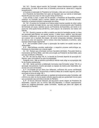 Art. 141 - Quando algum membro de Comissão retiver indevidamente papéis a ela
pertencentes, ou sobre os quais deva a Comissão pronunciar-se, adotar-se-á o seguinte
procedimento:
a) frustrada a reclamação do Presidente da Comissão, o fato será comunicado à Mesa;
b) o Presidente da Assembléia fará apelo ao Deputado para que atenda à reclamação,
fixando-lhe para isso prazo de vinte e quatro horas (24:00 hrs.);
c) se, vencido o prazo, o apelo não for atendido, o Presidente da Assembléia nomeará
substituto na Comissão para o membro faltoso, por indicação do Líder da Bancada
respectiva, e mandará proceder à restauração dos autos.
Art. 142 - O membro de Comissão e os Líderes podem levantar questão de ordem sobre
a ação ou omissão do órgão técnico, que será resolvida conclusivamente pelo Presidente
da Comissão em causa, cabendo recurso ao Presidente da Assembléia, por escrito e no
prazo de vinte quatro horas (24:00 hrs.), sem prejuízo do andamento da matéria em
trâmite.
Art. 143 - Quando o parecer se referir a matéria que deva ter tramitação secreta, ou deva
ser apreciada pelo Plenário em sessão secreta, o relator lerá o relatório, que não será
conclusivo, deliberando, em seguida, a Comissão em escrutínio secreto, complementando-
se o parecer com o resultado da votação, não sendo consignadas restrições, declarações
de voto ou votos em separado, nem o número dos votos favoráveis e contrários, salvo
expressa determinação regimental.
§ 1º - As Comissões podem propor a apreciação da matéria em sessão secreta da
Assembléia.
§ 2º - Nas hipóteses previstas neste artigo, o respectivo processo será entregue ao
Presidente da Assembléia com o devido sigilo.
Art. 144 - Sempre que a Comissão convocar Secretário de Estado, Procurador-Geral ou
Comandante da Polícia Militar, será feita comunicação ao Presidente da Assembléia, para
que seja cientificado o Plenário.
Art. 145 - No caso do artigo 140, X, f, a decisão da Comissão depende de aprovação do
Plenário, salvo concordância do autor da proposição.
Parágrafo único - Não se admitirá a providência referida neste artigo se a proposição não
for de iniciativa parlamentar.
Art. 146 - Sendo permitida a deliberação terminativa das Comissões (artigo 124, II), a
aprovação dos pareceres importa aprovação ou rejeição da matéria pela Assembléia, de
acordo com suas conclusões.
§ 1º - A Comissão que por último tiver deliberado, verificando não ocorrer manifestação
divergente das Comissões, encaminhará a matéria à Mesa até a sessão seguinte, para ser
anunciada na forma do artigo 182, I.
§ 2º - Anunciada a matéria aprovada ou rejeitada terminativamente pelas Comissões, até
o término da ordem do dia da sessão ordinária seguinte pode ser apresentado recurso para
que a proposição seja submetida à decisão do Plenário.
§ 3º - O recurso deve ser interposto por documento escrito dirigido ao Presidente da
Assembléia, subscrito por, no mínimo três (03) Deputados, e indicará expressamente,
dentre as matérias apreciadas pelas Comissões, aquela que deva ser objeto de
deliberação do Plenário.
48
 
