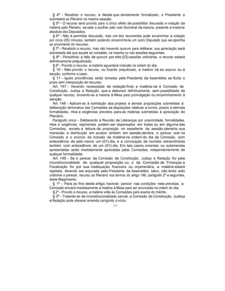 § 4º - Recebido o recurso, e desde que devidamente formalizado, o Presidente o
submeterá ao Plenário na mesma sessão.
§ 5º - O recurso será provido para o único efeito de possibilitar discussão e votação da
matéria pelo Plenário, se este o acolher pelo voto favorável da maioria, presente a maioria
absoluta dos Deputados.
§ 6º - Não é permitida discussão, mas um dos recorrentes pode encaminhar a votação
por cinco (05) minutos, também podendo encaminhá-la um outro Deputado que se oponha
ao provimento do recurso.
§ 7º - Recebido o recurso, mas não havendo quorum para deliberar, sua apreciação será
sobrestada até que aquele se complete, na mesma ou nas sessões seguintes.
§ 8º - Persistindo a falta de quorum por três (03) sessões ordinárias, o recurso estará
definitivamente prejudicado.
§ 9º - Provido o recurso, a matéria aguardará inclusão na ordem do dia.
§ 10 - Não provido o recurso, ou ficando prejudicado, a matéria irá ao arquivo ou à
sanção, conforme o caso.
§ 11 - Iguais providências serão tomadas pelo Presidente da Assembléia se fluído o
prazo sem interposição de recurso.
Art. 147 - Havendo necessidade de redação final, a matéria vai à Comissão de
Constituição, Justiça e Redação, que a elaborará definitivamente, sem possibilidade de
qualquer recurso, enviando-se a mesma à Mesa para promulgação ou encaminhamento à
sanção.
Art. 148 - Aplicam-se à tramitação dos projetos e demais proposições submetidas à
deliberação terminativa das Comissões as disposições relativas a turnos, prazos e demais
formalidades, ritos e exigências previstos para as matérias submetidas à apreciação do
Plenário.
Parágrafo único - Deliberando a Reunião de Lideranças por unanimidade, formalidades,
ritos e exigências regimentais podem ser dispensados em todas ou em alguma das
Comissões, exceto a leitura da proposição no expediente da sessão plenária, sua
impressão e distribuição em avulsos também em sessão plenária, o parecer oral na
Comissão e o anúncio da inclusão da matéria na ordem do dia da Comissão, com
antecedência de pelo menos um (01) dia, e a convocação de reuniões extraordinárias
também com antecedência de um (01) dia. Em tais casos, emendas ou subemendas
apresentadas serão imediatamente apreciadas pelas Comissões, independentemente de
qualquer formalidade.
Art. 149 - Se o parecer da Comissão de Constituição, Justiça e Redação for pela
inconstitucionalidade de qualquer proposição, ou o da Comissão de Finanças e
Fiscalização for por sua inadequação financeira ou orçamentária, a matéria estará
rejeitada, devendo ser arquivada pelo Presidente da Assembléia, salvo, não tendo sido
unânime o parecer, recurso ao Plenário nos termos do artigo 146, parágrafo 2º e seguintes,
deste Regimento.
§ 1º - Para os fins deste artigo, havendo parecer nas condições nele previstas, a
Comissão enviará imediatamente a matéria à Mesa para ser anunciada na ordem do dia.
§ 2º - Provido o recurso, a matéria volta às Comissões para exame do mérito.
§ 3º - Tratando-se de inconstitucionalidade parcial, a Comissão de Constituição, Justiça
e Redação pode oferecer emenda corrigindo o vício.
49
 