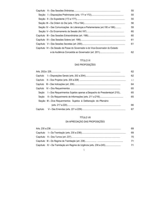 Capítulo II – Das Sessões Ordinárias.............................................................................. 55
Seção I – Disposições Preliminares (arts. 171 e 172)................................................ 55
Seção II – Do Expediente (173 a 177)........................................................................ 55
Seção III – Da Ordem do Dia (arts. 178 a 194)............................................................. 56
Seção IV – Das Comunicações de Lideranças e Parlamentares (art.195 e 196)......... 59
Seção V – Do Encerramento da Sessão (Art.197) ....................................................... 60
Capítulo III – Das Sessões Extraordinárias (art. 198)....................................................... 60
Capítulo IV – Das Sessões Solene (art. 199)................................................................... 61
Capítulo V – Das Sessões Secretas (art. 200)................................................................ 61
Capítulo VI – Da Sessão de Posse do Governador e do Vice-Governador do Estado
e da Audiência Concedida ao Governador (art. 201).................................... 62
TÍTULO VI
DAS PROPOSIÇÕES
Arts. 202a 229.................................................................................................................... 62
Capítulo I – Disposições Gerais (arts. 202 a 204)........................................................... 62
Capítulo II – Dos Projetos (arts. 205 a 208) ..................................................................... 63
Capítulo III – Das Indicações (art. 209).............................................................................. 64
Capítulo IV – Dos Requerimentos .................................................................................... 65
Seção I – Dos Requerimentos Sujeitos apenas a Despacho do Presidente(art 210).. 65
Seção II – Do Requerimento de Informações (arts. 211 a 216)................................... 65
Seção III – Dos Requerimentos Sujeitos à Deliberação do Plenário
(arts. 217 a 220).......................................................................................... 66
Capítulo V – Das Emendas (arts. 221 a 229)................................................................. 67
TÍTULO VII
DA APRECIAÇÃO DAS PROPOSIÇÕES
Arts. 230 a 236...................................................................................................................... 69
Capítulo I – Da Tramitação (arts. 230 a 236).................................................................. 69
Capítulo II – Dos Turnos (art. 237).................................................................................. 70
Capítulo III – Do Regime de Tramitação (art. 238).................... ...................................... 71
Capítulo IV – Da Tramitação em Regime de Urgência (arts. 239 a 245)..........................
5
71
 