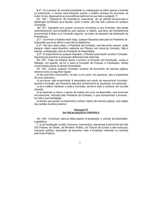 § 4º - Se o parecer de inconstitucionalidade ou inadequação se referir apenas a emenda
ou subemenda, o recurso será interposto quando a matéria principal for anunciada na
ordem do dia, dispensando-se a providência preliminar de que trata o parágrafo 1º.
Art. 150 - Tratando-se de emenda ou subemenda, só se admite recurso para a
deliberação do Plenário se a decisão, sobre o mérito, não tiver sido unânime em qualquer
Comissão.
Art. 151 - Esgotados sem parecer os prazos concedidos a uma Comissão, esta perde
automaticamente sua competência para apreciar a matéria, que deve ser imediatamente
encaminhada à Mesa ou à Comissão seguinte, na ordem do despacho de distribuição da
Presidência.
§ 1º - Ocorrendo a hipótese deste artigo, qualquer Deputado pode pedir ao Presidente da
Assembléia que torne efetivo o que nele se determina.
§ 2º - No caso deste artigo, o Presidente de Comissão, que não emitiu parecer, pode
designar relator para oferecê-lo oralmente em Plenário em nome da Comissão. Não o
fazendo, a designação cabe ao Presidente da Assembléia.
§ 3º - A requerimento de qualquer Deputado, o Plenário pode decidir constituir Comissão
Especial para examinar a proposição deficientemente instruída.
Art. 152 - Todas as matérias devem ir primeiro à Comissão de Constituição, Justiça e
Redação, em seguida, se for o caso, à Comissão de Finanças e Fiscalização, sendo
encaminhadas depois às demais Comissões.
Art. 153 - Quando qualquer Comissão conhecer de documento de natureza sigilosa,
observar-se-ão as seguintes regras:
a) não será lícito transcrevê-lo, no todo ou em parte, nos pareceres, atas e expedientes
de curso ostensivo;
b) se houver sido encaminhado à Assembléia em virtude de requerimento formulado
perante a Comissão, seu Presidente dele dará conhecimento ao requerente, em particular;
c) se a matéria interessar a toda a Comissão, ser-lhe-á dada a conhecer em reunião
secreta;
d) se destinado a instruir o estudo de matéria em curso na Assembléia, será encerrado
em sobrecarta, rubricada pelo Presidente da Comissão, a qual acompanhará o processo
em toda a sua tramitação;
e) sempre que parecer ou depoimento contiver matéria de natureza sigilosa, será objeto
das cautelas da alínea anterior.
Subseção IV
DA FISCALIZAÇÃO E CONTROLE
Art. 154 - Constituem atos ou fatos sujeitos à fiscalização e controle da Assembléia
Legislativa:
I - os de fiscalização contábil, financeira, orçamentária, operacional e patrimonial dos três
(03) Poderes do Estado, do Ministério Público, do Tribunal de Contas e das autarquias,
empresas públicas, sociedades de economia mista e fundações instituídas ou mantidas
pelo Poder Público;
50
 