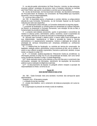 II - os atos de gestão administrativa do Poder Executivo, incluídos os das autarquias,
empresas públicas, sociedades de economia mista e fundações instituídas ou mantidas
pelo Poder Público, seja qual for a autoridade ou servidor que os haja praticado;
III - os atos do Governador, do Vice-Governador do Estado, dos Secretários de Estado,
do Procurador-Geral do Estado e do Comandante da Policia Militar que importarem,
tipicamente, crime de responsabilidade;
VI - os de que trata o artigo 313.
Art. 155 - A Assembléia exerce a fiscalização e controle referidos no artigo anterior
através de suas Comissões Permanentes, ou de Comissão Especial ou de Inquérito
instituída para cada caso específico.
§ 1º - No desempenho dessa atribuição, as Comissões obedecerão às seguintes regras:
I - a proposta de fiscalização ou controle poderá ser apresentada por qualquer Deputado,
ao Plenário ou diretamente à Comissão Permanente, com indicação do ato ou fato, e
fundamentação da previdência objetivada;
II - a proposta será relatada previamente, quanto à oportunidade e conveniência da
medida e o alcance jurídico, administrativo, político, econômico, social e orçamentário do
ato impugnado, definindo-se os planos de execução e a metodologia de avaliação;
III - aprovado pela Comissão o relatório prévio, o mesmo relator ficará encarregado de
sua implementação, requisitando-se à Mesa a provisão de meios e recursos
administrativos e o assessoramento necessários, inclusive a celebração de contrato de
prestação de serviços temporários com empresas, entidades ou profissionais
especializados;
IV - o relatório final da fiscalização ou controle, em termos de comprovação da
legalidade, avaliação política, administrativa, social e econômica do fato, ato ou omissão, e
quanto a seus reflexos na gestão orçamentária, financeira e patrimonial, atenderá, no que
couber, ao disposto no artigo 121.
§ 2º - A Comissão poderá requisitar do Tribunal de Conta as providências ou
informações previstas no artigo 53, IV e VI, da Constituição do Estado, bem como tomar
outras providências indicadas no artigo 119 deste Regimento.
§ 3º - Serão assinados prazos nunca inferiores a cinco (05) dias para o cumprimento das
convocações, prestação de informações, atendimento às requisições de documentos
públicos e para a realização de diligências e perícias.
§ 4º - O descumprimento do disposto no parágrafo anterior ensejará a apuração da
responsabilidade do infrator, na forma da Lei.
Seção XII
DOS SECRETÁRIOS E DAS ATAS
Art. 156 - Cada Comissão terá uma secretaria incumbida dos serviços de apoio
administrativo.
Parágrafo único - À Secretaria compete:
I - a redação da ata das reuniões;
II - sinopse dos trabalhos, com o andamento de todas as proposições em curso na
Comissão;
III - a organização do protocolo de entrada e saída de matérias;
51
 