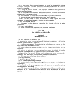 IV - a organização dos processos legislativos na forma de autos judiciais, com a
numeração das páginas por ordem cronológica, rubricadas pelo Secretário da Comissão
onde forem inseridas;
V - a entrega do processo referente a cada proposição ao relator, ou a seu gabinete, no
mesmo dia da distribuição;
VI - o acompanhamento sistemático dos prazos regimentais, mantendo o Presidente
constantemente informado a respeito;
VII - o envio imediato das proposições apreciadas à Mesa e às outras Comissões;
VIII - o desempenho de outros encargos determinados pelo Presidente.
Art. 157 - De cada reunião se lavrará ata, a ser lida na reunião seguinte, discutida e
votada pela Comissão, e assinada pelo Presidente, da qual constarão:
I - data, hora e local da reunião;
II - nomes dos membros presentes e ausentes, com expressa referência às faltas
justificadas;
III - resumo do expediente;
IV - registro das proposições apreciadas e das respectivas conclusões.
TÍTULO V
DAS SESSÕES DA ASSEMBLÉIA
Capítulo I
DISPOSIÇÕES GERAIS
Art. 158 - As sessões da Assembléia são:
I - preparatórias, as que precedem a instalação dos trabalhos da primeira e da terceira
Sessões Legislativas de cada Legislatura;
II - ordinárias, as de qualquer Sessão Legislativa, realizadas apenas uma vez por dia,
todos os dias úteis, de terça a sexta-feira;
III - extraordinárias, as realizadas em dias e horários diversos dos prefixados para as
ordinárias;
IV - solenes, as destinadas a comemorações e homenagens, à instalação da Sessão
Legislativa Ordinária e à posse do Governador e do Vice-Governador do Estado.
Parágrafo único - Nos sessenta (60) dias anteriores às eleições gerais, as sessões da
Assembléia só se realizam nos dias previamente estabelecidos pelo Plenário.
Art. 159 - As sessões ordinárias só não se realizam:
I - por falta de quorum;
II - por deliberação do Plenário;
III - nos dias em que houver sessão solene;
IV - no dia de falecimento de Deputado da Legislatura em curso, ou no primeiro dia após
o falecimento;
V - em face de tumulto grave, ou qualquer ocorrência que ponha em risco a liberdade ou
a incolumidade dos Deputados.
Art. 160 - As sessões serão públicas, salvo expressa disposição em contrário deste
Regimento, ou se a maioria absoluta dos Deputados decidir por realização de sessão
secreta.
52
 