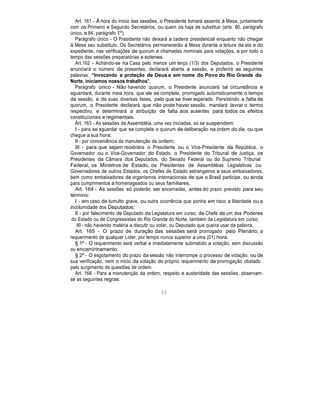 Art. 161 - À hora do início das sessões, o Presidente tomará assento à Mesa, juntamente
com os Primeiro e Segundo Secretários, ou quem os haja de substituir (arts. 80, parágrafo
único, e 84, parágrafo 1º).
Parágrafo único - O Presidente não deixará a cadeira presidencial enquanto não chegar
à Mesa seu substituto. Os Secretários permanecerão à Mesa durante a leitura da ata e do
expediente, nas verificações de quorum e chamadas nominais para votações, e por todo o
tempo das sessões preparatórias e solenes.
Art.162 - Achando-se na Casa pelo menos um terço (1/3) dos Deputados, o Presidente
anunciará o número de presentes, declarará aberta a sessão, e proferirá as seguintes
palavras: “Invocando a proteção de Deus e em nome do Povo do Rio Grande do
Norte, iniciamos nossos trabalhos".
Parágrafo único - Não havendo quorum, o Presidente anunciará tal circunstância e
aguardará, durante meia hora, que ele se complete, prorrogado automaticamente o tempo
da sessão, e de suas diversas fases, pelo que se tiver esperado. Persistindo a falta de
quorum, o Presidente declarará que não pode haver sessão, mandará lavrar o termo
respectivo, e determinará a atribuição de falta aos ausentes para todos os efeitos
constitucionais e regimentais.
Art. 163 - As sessões da Assembléia, uma vez iniciadas, só se suspendem:
I - para se aguardar que se complete o quorum de deliberação na ordem do dia, ou que
chegue a sua hora;
II - por conveniência da manutenção da ordem;
III - para que sejam recebidos o Presidente ou o Vice-Presidente da República, o
Governador ou o Vice-Governador do Estado, o Presidente do Tribunal de Justiça, os
Presidentes da Câmara dos Deputados, do Senado Federal ou do Supremo Tribunal
Federal, os Ministros de Estado, os Presidentes de Assembléias Legislativas ou
Governadores de outros Estados, os Chefes de Estado estrangeiros e seus embaixadores,
bem como embaixadores de organismos internacionais de que o Brasil participe, ou ainda
para cumprimentos a homenageados ou seus familiares.
Art. 164 - As sessões só poderão ser encerradas, antes do prazo previsto para seu
término:
I - em caso de tumulto grave, ou outra ocorrência que ponha em risco a liberdade ou a
incolumidade dos Deputados;
II - por falecimento de Deputado da Legislatura em curso, de Chefe de um dos Poderes
do Estado ou de Congressistas do Rio Grande do Norte, também da Legislatura em curso;
III - não havendo matéria a discutir ou votar, ou Deputado que queira usar da palavra.
Art. 165 - O prazo de duração das sessões será prorrogado pelo Plenário, a
requerimento de qualquer Líder, por tempo nunca superior a uma (01) hora.
§ 1º - O requerimento será verbal e imediatamente submetido a votação, sem discussão
ou encaminhamento.
§ 2º - O esgotamento do prazo da sessão não interrompe o processo de votação, ou de
sua verificação, nem o inicio da votação do próprio requerimento de prorrogação obstado
pelo surgimento de questões de ordem.
Art. 166 - Para a manutenção da ordem, respeito e austeridade das sessões, observam-
se as seguintes regras:
53
 