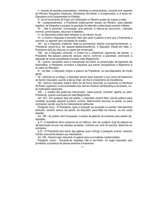 I - durante as sessões preparatórias, ordinárias e extraordinárias, somente tem assento
no Plenário Deputados Estaduais, Secretários de Estado e Congressistas, e a ainda ex-
Deputados e ex-Congressistas do Estado;
II - só os funcionários da Casa com atribuições no Plenário podem ter acesso a este;
III - excepcionalmente, o Presidente pode permitir acesso ao Plenário, para rápidos
registros, de fotógrafos e equipes de gravação de televisão credenciados perante a Mesa;
IV - não é permitida conversação que perturbe a leitura de documento, chamada
nominal, comunicações, discursos e debates;
V - os Deputados podem falar sentados ou da tribuna, de pé;
VI - a nenhum Deputado é permitido falar sem pedir a palavra e sem que o Presidente a
conceda, ou apartear sem concessão do orador;
VII - se o Deputado pretender falar ou permanecer falando anti-regimentalmente, o
Presidente adverti-lo-á; se, apesar dessa advertência, o Deputado insistir em falar, o
Presidente dará seu discurso ou aparte por encerrado;
VIII - se o Deputado perturbar a ordem ou o andamento regimental da sessão, o
Presidente lhe aplicará pena de censura oral e, conforme a gravidade, promoverá a
aplicação de outras penalidades previstas neste Regimento;
IX - quando necessário para a manutenção da ordem ou preservação da dignidade da
Assembléia, o Presidente convidará o Deputado que estiver transgredindo o Regimento a
se retirar do Plenário;
X - ao falar, o Deputado dirigirá a palavra ao Presidente, ou aos Deputados de modo
geral;
XI - referindo-se a colega, o Deputado deverá fazer preceder o seu nome do tratamento
de Senhor Deputado; quando a ele se dirigir, dar-lhe-á o tratamento de Excelência;
XII - nenhum Deputado poderá referir-se de forma descortês ou insultuosa a membros
do Poder Legislativo ou às autoridades dos demais Poderes da República e do Estado, ou
às instituições nacionais;
XIII - o orador não pode ser interrompido, salvo quando conceder aparte, ou pelo
Presidente, quando autorizado por este Regimento.
Art. 167 - Em qualquer fase da sessão, o Deputado poderá fazer uso da palavra para
contestar acusação pessoal à própria conduta, feita durante discurso ou aparte, ou para
contradizer opinião que lhe foi indevidamente atribuída.
Parágrafo único - O Presidente, após a indicação da acusação ou opinião indevidamente
atribuída, decidirá acerca do pedido do Deputado para falar na mesma, ou em outra
sessão.
Art. 168 - Ao público será franqueado o acesso às galerias circundantes para assistir às
sessões.
§ 1º - A assistência deve conservar-se em silêncio, sem dar qualquer sinal de aplauso ou
de reprovação ao que nas sessões se passar, inclusive por meio de escritos, desenhos ou
símbolos.
§ 2º - O Presidente fará retirar das galerias quem infringir o parágrafo anterior, devendo
mandar evacuá-las sempre que necessário.
Art. 169 - Haverá lugar reservado na galeria para os jornalistas credenciados.
Parágrafo único - Durante as sessões, não é permitida, no lugar reservado aos
jornalistas, a presença de pessoa estranha à imprensa.
54
 